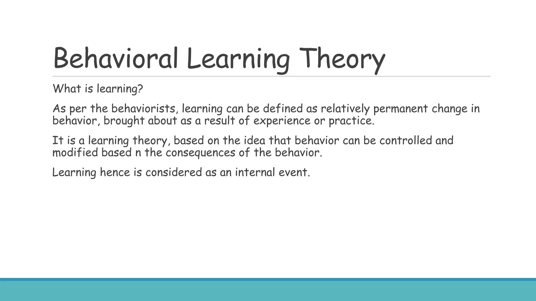 Behavioral Learning Theory
What is learning?
As per the behaviorists, learning can be defined as relatively permanent change in
behavior, brought about as a result of experience or practice.
It is a learning theory, based on the idea that behavior can be controlled and
modified based n the consequences of the behavior.
Learning hence is considered as an internal event.
 
