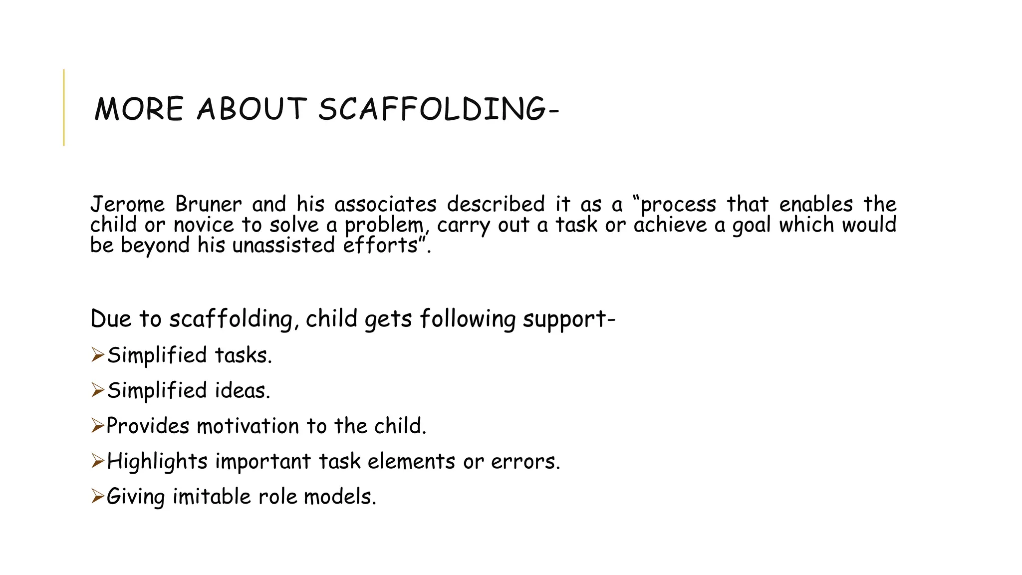 MORE ABOUT SCAFFOLDING-
Jerome Bruner and his associates described it as a “process that enables the
child or novice to solve a problem, carry out a task or achieve a goal which would
be beyond his unassisted efforts”.
Due to scaffolding, child gets following support-
Simplified tasks.
Simplified ideas.
Provides motivation to the child.
Highlights important task elements or errors.
Giving imitable role models.
 