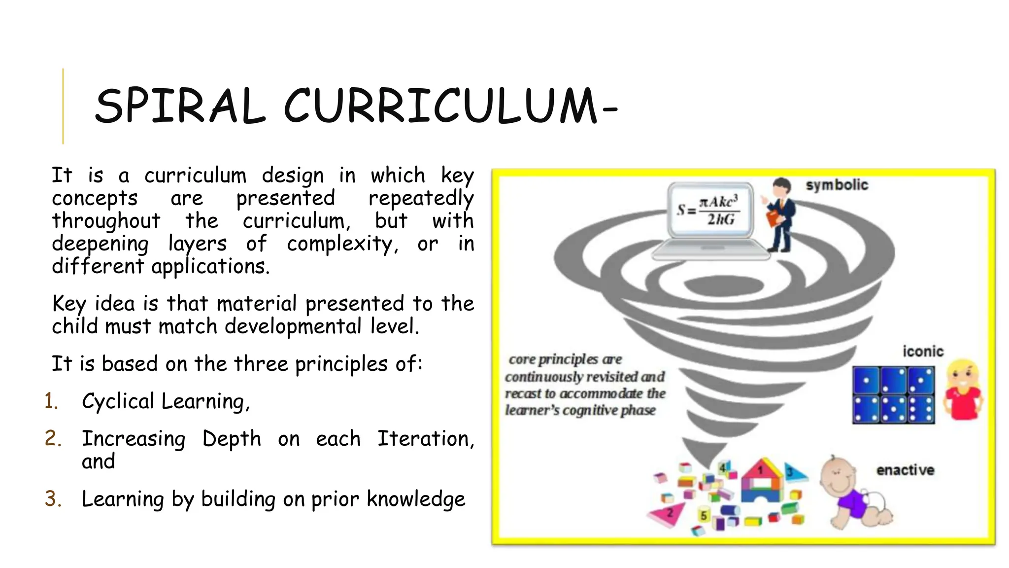 SPIRAL CURRICULUM-
It is a curriculum design in which key
concepts are presented repeatedly
throughout the curriculum, but with
deepening layers of complexity, or in
different applications.
Key idea is that material presented to the
child must match developmental level.
It is based on the three principles of:
1. Cyclical Learning,
2. Increasing Depth on each Iteration,
and
3. Learning by building on prior knowledge
 