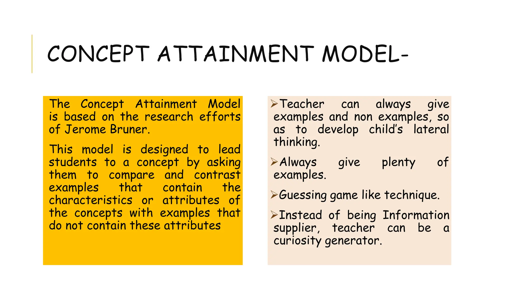 CONCEPT ATTAINMENT MODEL-
The Concept Attainment Model
is based on the research efforts
of Jerome Bruner.
This model is designed to lead
students to a concept by asking
them to compare and contrast
examples that contain the
characteristics or attributes of
the concepts with examples that
do not contain these attributes
Teacher can always give
examples and non examples, so
as to develop child’s lateral
thinking.
Always give plenty of
examples.
Guessing game like technique.
Instead of being Information
supplier, teacher can be a
curiosity generator.
 