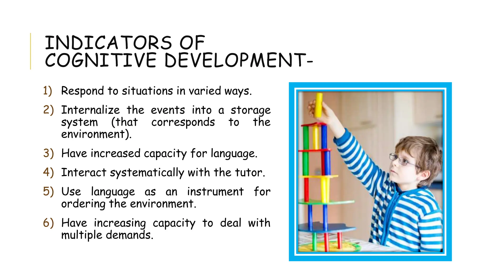 INDICATORS OF
COGNITIVE DEVELOPMENT-
1) Respond to situations in varied ways.
2) Internalize the events into a storage
system (that corresponds to the
environment).
3) Have increased capacity for language.
4) Interact systematically with the tutor.
5) Use language as an instrument for
ordering the environment.
6) Have increasing capacity to deal with
multiple demands.
 