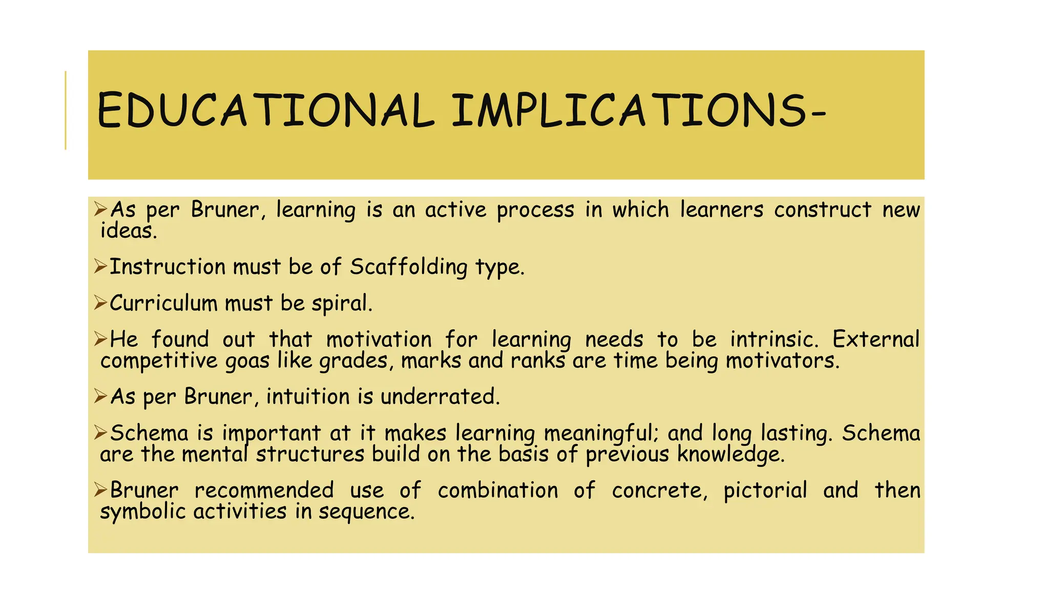 EDUCATIONAL IMPLICATIONS-
As per Bruner, learning is an active process in which learners construct new
ideas.
Instruction must be of Scaffolding type.
Curriculum must be spiral.
He found out that motivation for learning needs to be intrinsic. External
competitive goas like grades, marks and ranks are time being motivators.
As per Bruner, intuition is underrated.
Schema is important at it makes learning meaningful; and long lasting. Schema
are the mental structures build on the basis of previous knowledge.
Bruner recommended use of combination of concrete, pictorial and then
symbolic activities in sequence.
 