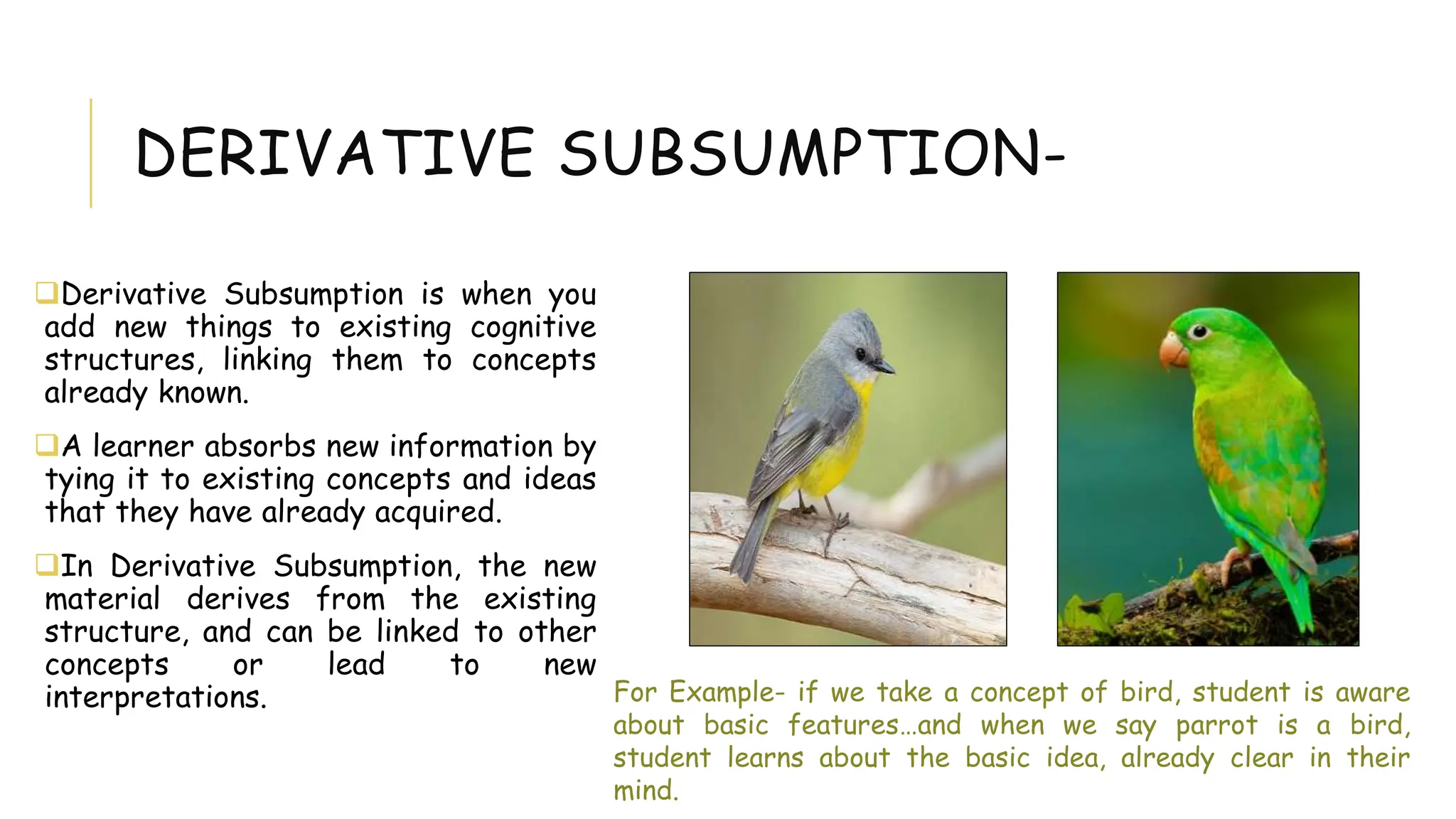 DERIVATIVE SUBSUMPTION-
Derivative Subsumption is when you
add new things to existing cognitive
structures, linking them to concepts
already known.
A learner absorbs new information by
tying it to existing concepts and ideas
that they have already acquired.
In Derivative Subsumption, the new
material derives from the existing
structure, and can be linked to other
concepts or lead to new
interpretations. For Example- if we take a concept of bird, student is aware
about basic features…and when we say parrot is a bird,
student learns about the basic idea, already clear in their
mind.
 