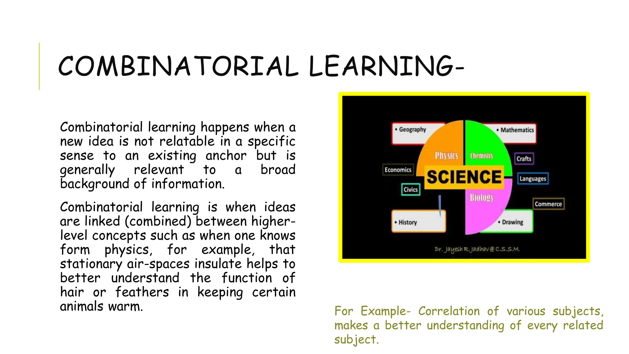 COMBINATORIAL LEARNING-
Combinatorial learning happens when a
new idea is not relatable in a specific
sense to an existing anchor but is
generally relevant to a broad
background of information.
Combinatorial learning is when ideas
are linked (combined) between higher-
level concepts such as when one knows
form physics, for example, that
stationary air-spaces insulate helps to
better understand the function of
hair or feathers in keeping certain
animals warm. For Example- Correlation of various subjects,
makes a better understanding of every related
subject.
 