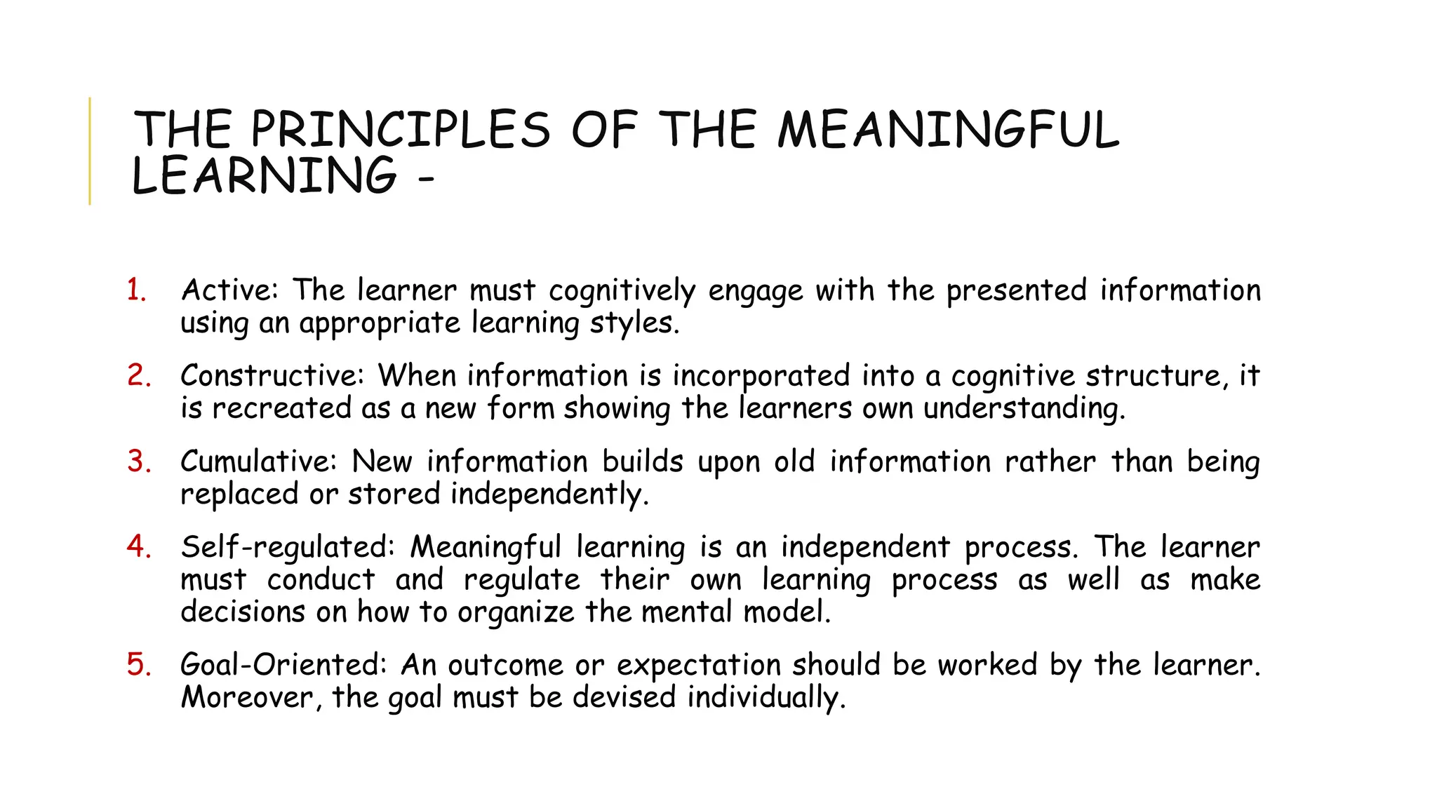 THE PRINCIPLES OF THE MEANINGFUL
LEARNING -
1. Active: The learner must cognitively engage with the presented information
using an appropriate learning styles.
2. Constructive: When information is incorporated into a cognitive structure, it
is recreated as a new form showing the learners own understanding.
3. Cumulative: New information builds upon old information rather than being
replaced or stored independently.
4. Self-regulated: Meaningful learning is an independent process. The learner
must conduct and regulate their own learning process as well as make
decisions on how to organize the mental model.
5. Goal-Oriented: An outcome or expectation should be worked by the learner.
Moreover, the goal must be devised individually.
 