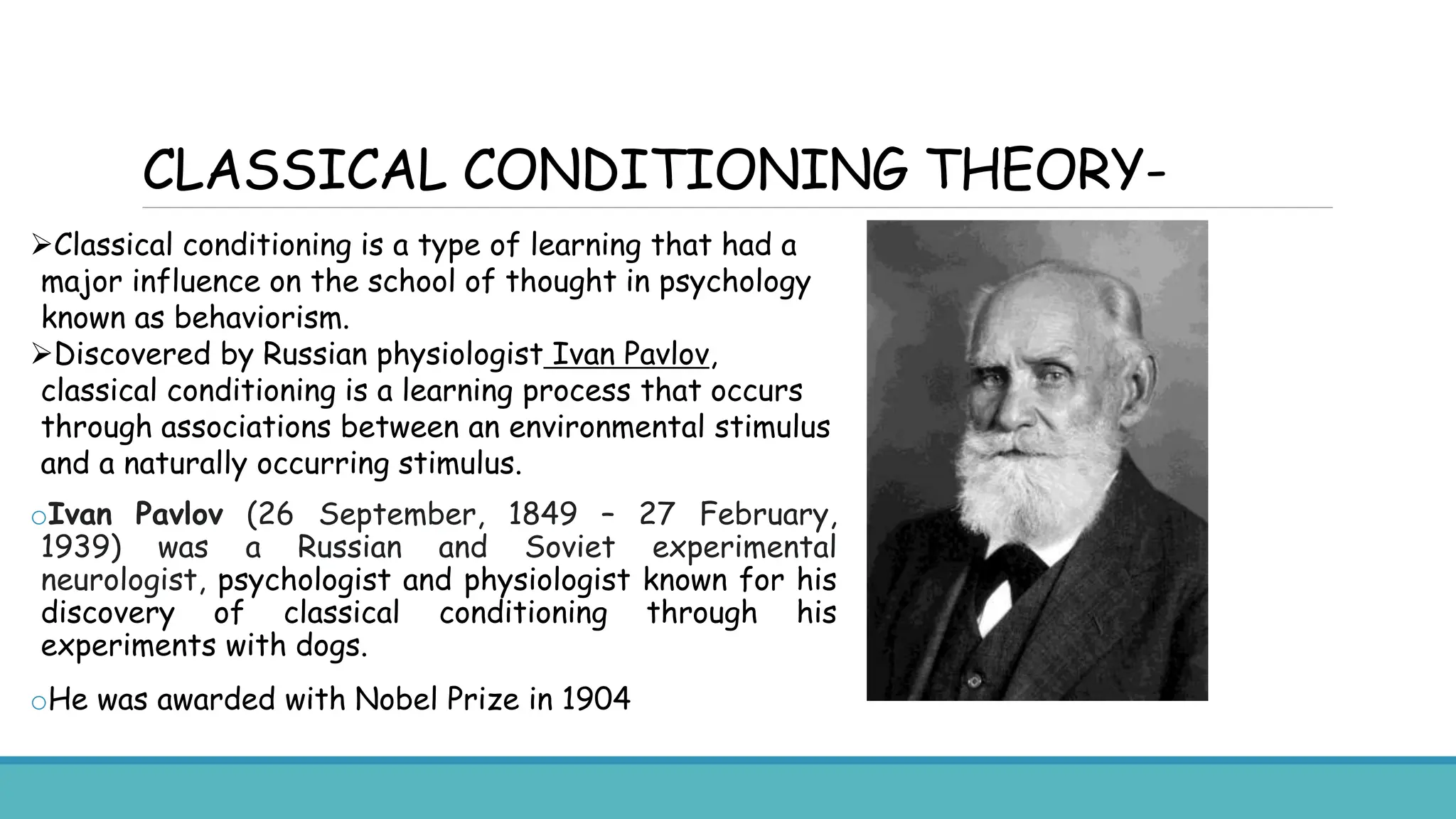 CLASSICAL CONDITIONING THEORY-
Classical conditioning is a type of learning that had a
major influence on the school of thought in psychology
known as behaviorism.
Discovered by Russian physiologist Ivan Pavlov,
classical conditioning is a learning process that occurs
through associations between an environmental stimulus
and a naturally occurring stimulus.
oIvan Pavlov (26 September, 1849 – 27 February,
1939) was a Russian and Soviet experimental
neurologist, psychologist and physiologist known for his
discovery of classical conditioning through his
experiments with dogs.
oHe was awarded with Nobel Prize in 1904
 
