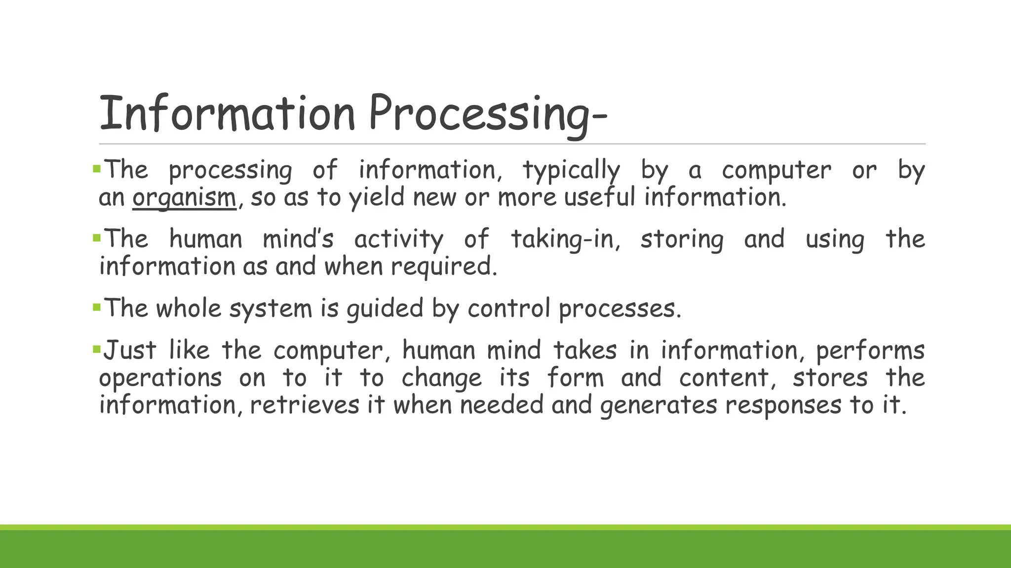 Information Processing-
The processing of information, typically by a computer or by
an organism, so as to yield new or more useful information.
The human mind’s activity of taking-in, storing and using the
information as and when required.
The whole system is guided by control processes.
Just like the computer, human mind takes in information, performs
operations on to it to change its form and content, stores the
information, retrieves it when needed and generates responses to it.
 