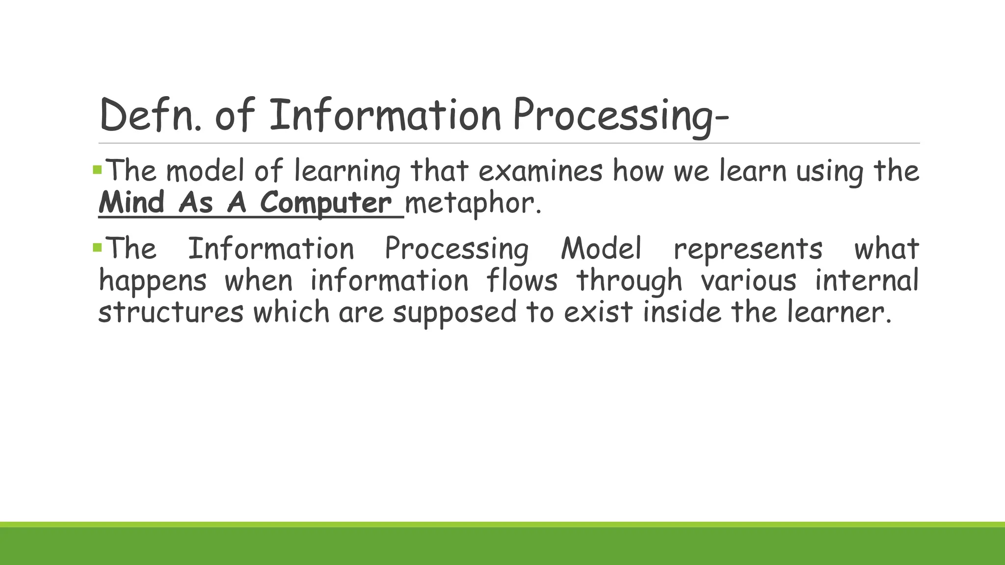 Defn. of Information Processing-
The model of learning that examines how we learn using the
Mind As A Computer metaphor.
The Information Processing Model represents what
happens when information flows through various internal
structures which are supposed to exist inside the learner.
 