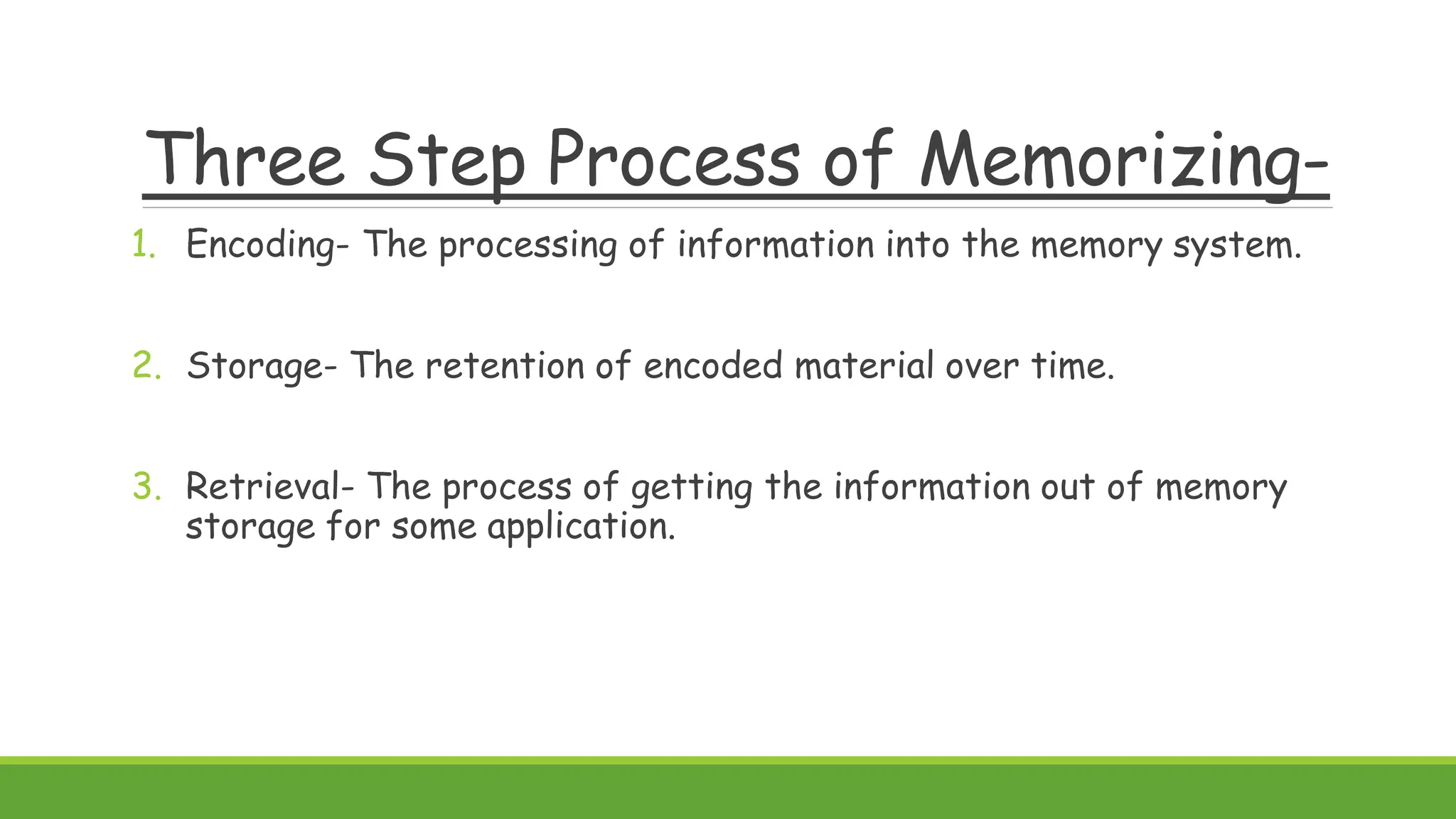 Three Step Process of Memorizing-
1. Encoding- The processing of information into the memory system.
2. Storage- The retention of encoded material over time.
3. Retrieval- The process of getting the information out of memory
storage for some application.
 
