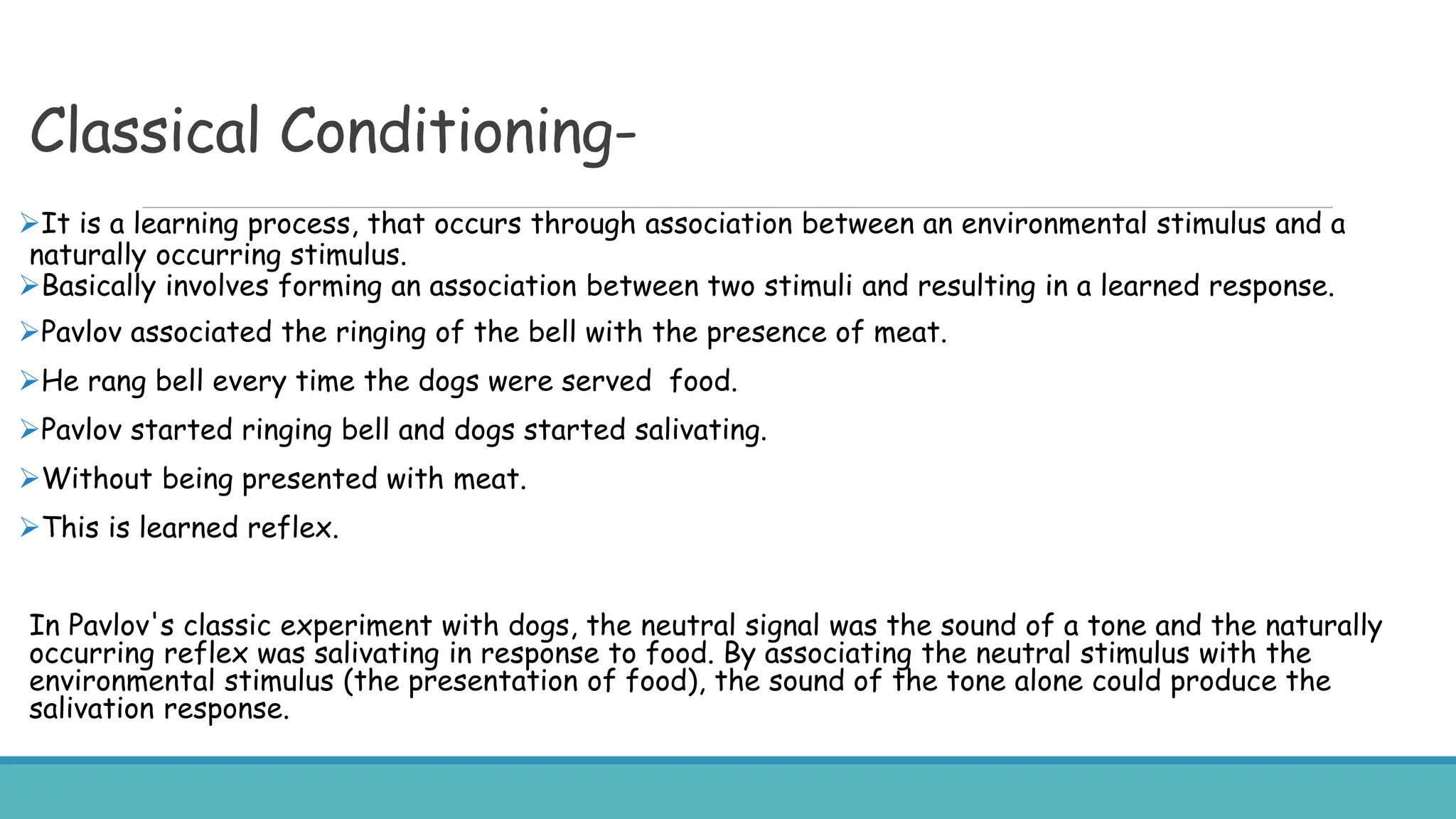 Classical Conditioning-
It is a learning process, that occurs through association between an environmental stimulus and a
naturally occurring stimulus.
Basically involves forming an association between two stimuli and resulting in a learned response.
Pavlov associated the ringing of the bell with the presence of meat.
He rang bell every time the dogs were served food.
Pavlov started ringing bell and dogs started salivating.
Without being presented with meat.
This is learned reflex.
In Pavlov's classic experiment with dogs, the neutral signal was the sound of a tone and the naturally
occurring reflex was salivating in response to food. By associating the neutral stimulus with the
environmental stimulus (the presentation of food), the sound of the tone alone could produce the
salivation response.
 