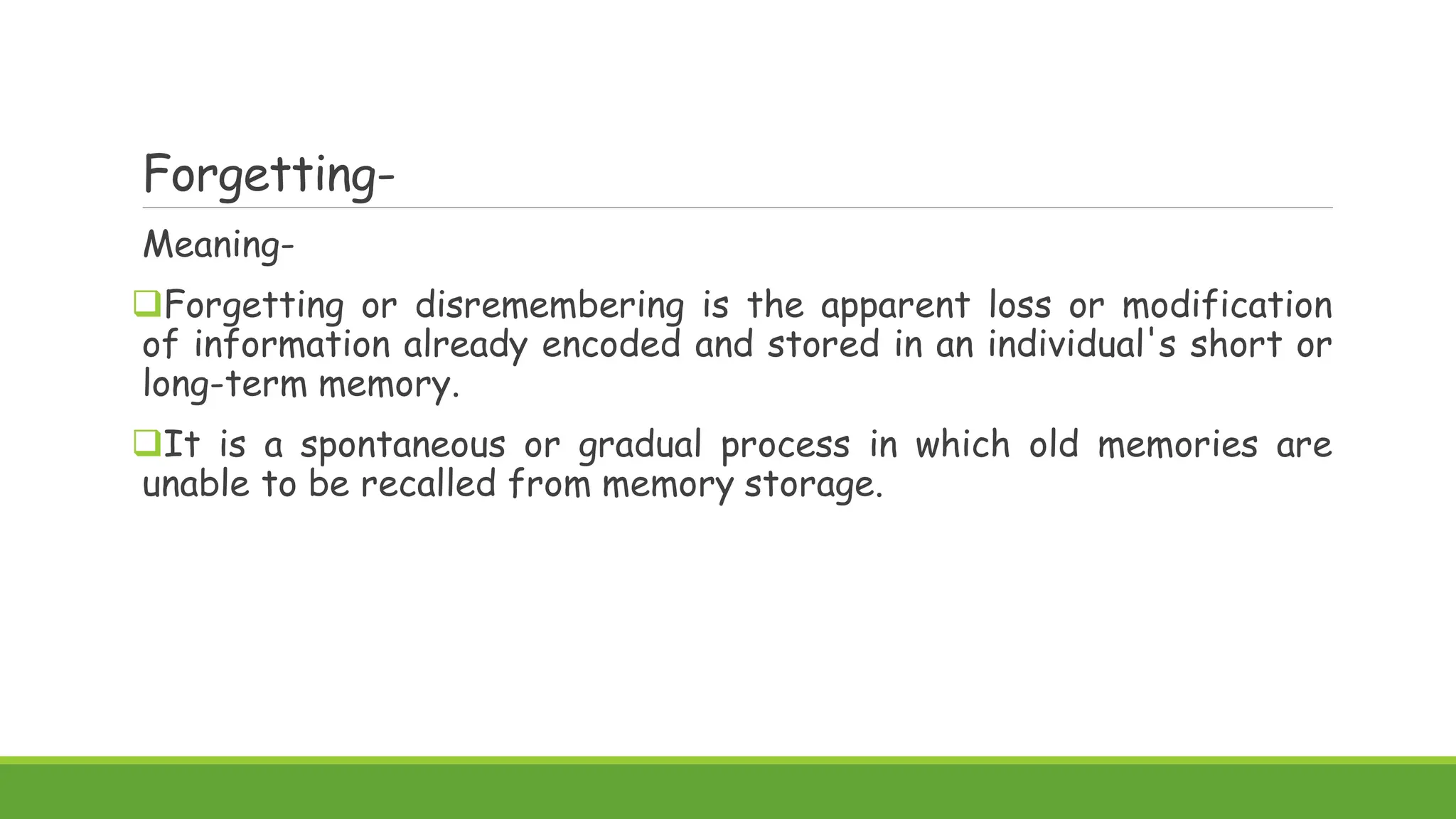 Forgetting-
Meaning-
Forgetting or disremembering is the apparent loss or modification
of information already encoded and stored in an individual's short or
long-term memory.
It is a spontaneous or gradual process in which old memories are
unable to be recalled from memory storage.
 