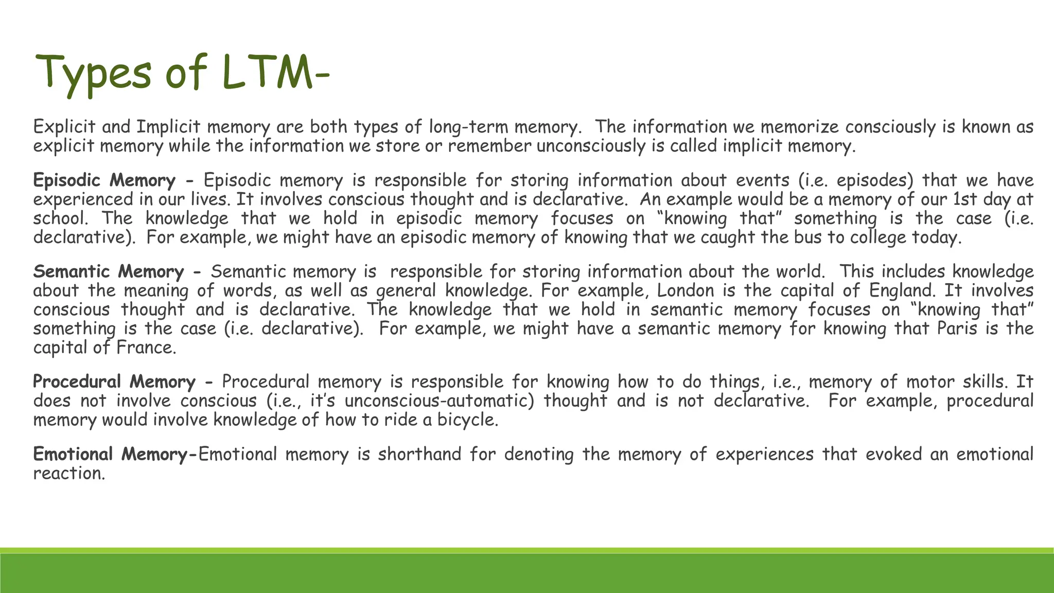 Explicit and Implicit memory are both types of long-term memory. The information we memorize consciously is known as
explicit memory while the information we store or remember unconsciously is called implicit memory.
Episodic Memory - Episodic memory is responsible for storing information about events (i.e. episodes) that we have
experienced in our lives. It involves conscious thought and is declarative. An example would be a memory of our 1st day at
school. The knowledge that we hold in episodic memory focuses on “knowing that” something is the case (i.e.
declarative). For example, we might have an episodic memory of knowing that we caught the bus to college today.
Semantic Memory - Semantic memory is responsible for storing information about the world. This includes knowledge
about the meaning of words, as well as general knowledge. For example, London is the capital of England. It involves
conscious thought and is declarative. The knowledge that we hold in semantic memory focuses on “knowing that”
something is the case (i.e. declarative). For example, we might have a semantic memory for knowing that Paris is the
capital of France.
Procedural Memory - Procedural memory is responsible for knowing how to do things, i.e., memory of motor skills. It
does not involve conscious (i.e., it’s unconscious-automatic) thought and is not declarative. For example, procedural
memory would involve knowledge of how to ride a bicycle.
Emotional Memory-Emotional memory is shorthand for denoting the memory of experiences that evoked an emotional
reaction.
Types of LTM-
 