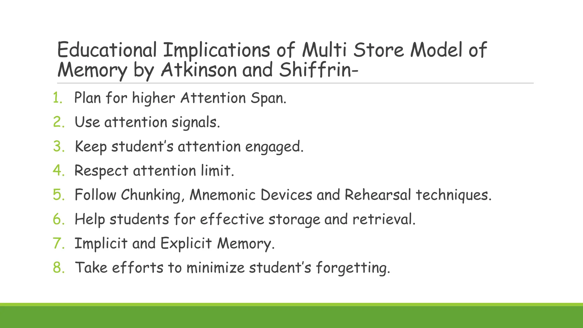 Educational Implications of Multi Store Model of
Memory by Atkinson and Shiffrin-
1. Plan for higher Attention Span.
2. Use attention signals.
3. Keep student’s attention engaged.
4. Respect attention limit.
5. Follow Chunking, Mnemonic Devices and Rehearsal techniques.
6. Help students for effective storage and retrieval.
7. Implicit and Explicit Memory.
8. Take efforts to minimize student’s forgetting.
 