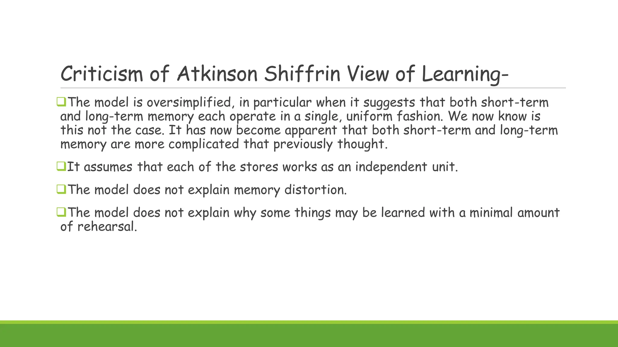 Criticism of Atkinson Shiffrin View of Learning-
The model is oversimplified, in particular when it suggests that both short-term
and long-term memory each operate in a single, uniform fashion. We now know is
this not the case. It has now become apparent that both short-term and long-term
memory are more complicated that previously thought.
It assumes that each of the stores works as an independent unit.
The model does not explain memory distortion.
The model does not explain why some things may be learned with a minimal amount
of rehearsal.
 