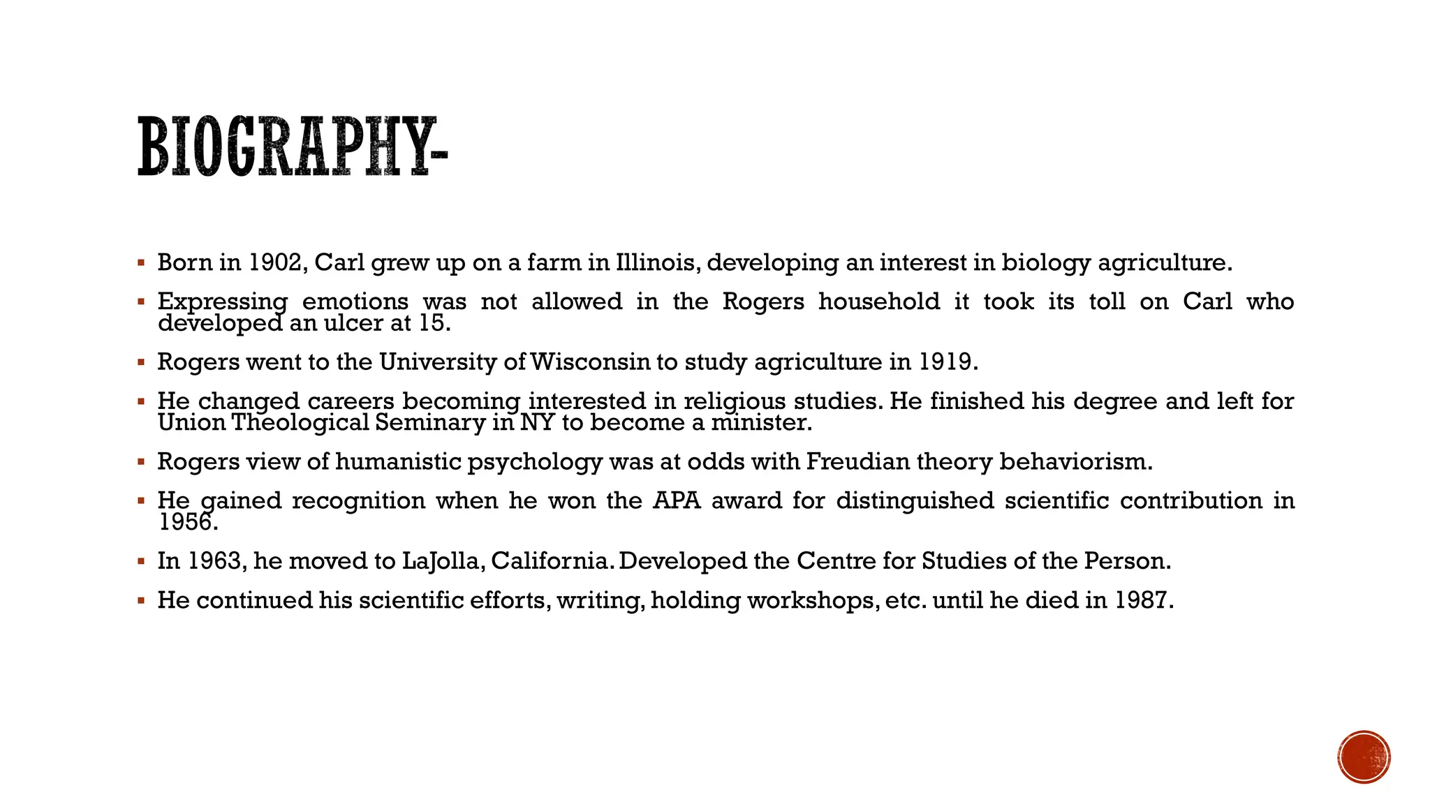  Born in 1902, Carl grew up on a farm in Illinois, developing an interest in biology agriculture.
 Expressing emotions was not allowed in the Rogers household it took its toll on Carl who
developed an ulcer at 15.
 Rogers went to the University of Wisconsin to study agriculture in 1919.
 He changed careers becoming interested in religious studies. He finished his degree and left for
Union Theological Seminary in NY to become a minister.
 Rogers view of humanistic psychology was at odds with Freudian theory behaviorism.
 He gained recognition when he won the APA award for distinguished scientific contribution in
1956.
 In 1963, he moved to LaJolla, California.Developed the Centre for Studies of the Person.
 He continued his scientific efforts, writing, holding workshops,etc. until he died in 1987.
 