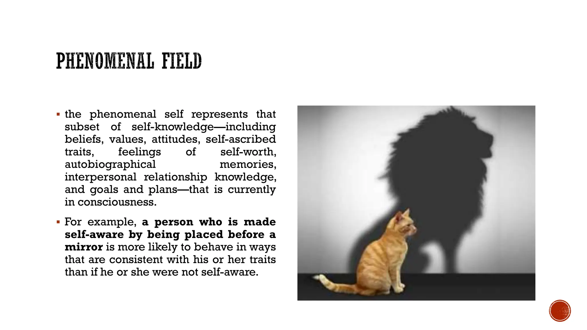  the phenomenal self represents that
subset of self-knowledge—including
beliefs, values, attitudes, self-ascribed
traits, feelings of self-worth,
autobiographical memories,
interpersonal relationship knowledge,
and goals and plans—that is currently
in consciousness.
 For example, a person who is made
self-aware by being placed before a
mirror is more likely to behave in ways
that are consistent with his or her traits
than if he or she were not self-aware.
 