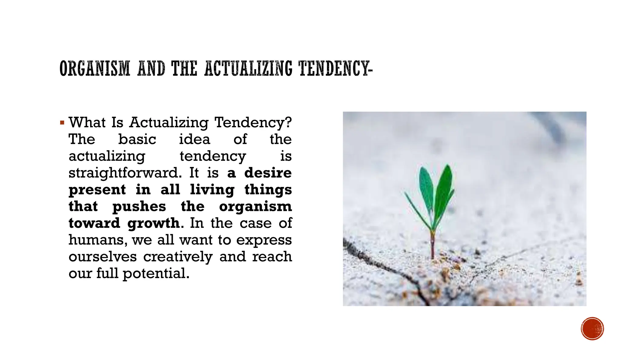  What Is Actualizing Tendency?
The basic idea of the
actualizing tendency is
straightforward. It is a desire
present in all living things
that pushes the organism
toward growth. In the case of
humans, we all want to express
ourselves creatively and reach
our full potential.
 