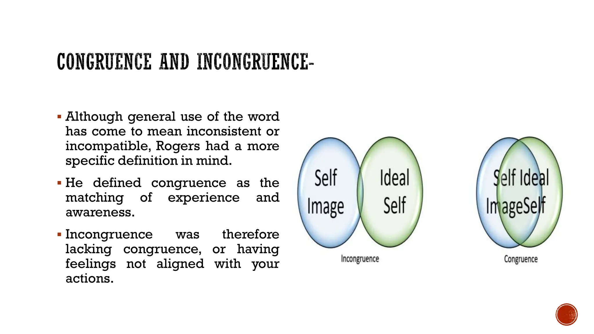  Although general use of the word
has come to mean inconsistent or
incompatible, Rogers had a more
specific definition in mind.
 He defined congruence as the
matching of experience and
awareness.
 Incongruence was therefore
lacking congruence, or having
feelings not aligned with your
actions.
 