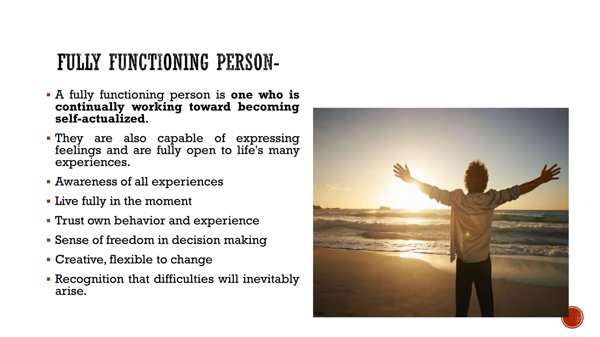  A fully functioning person is one who is
continually working toward becoming
self-actualized.
 They are also capable of expressing
feelings and are fully open to life's many
experiences.
 Awareness of all experiences
 Live fully in the moment
 Trust own behavior and experience
 Sense of freedom in decision making
 Creative, flexible to change
 Recognition that difficulties will inevitably
arise.
 