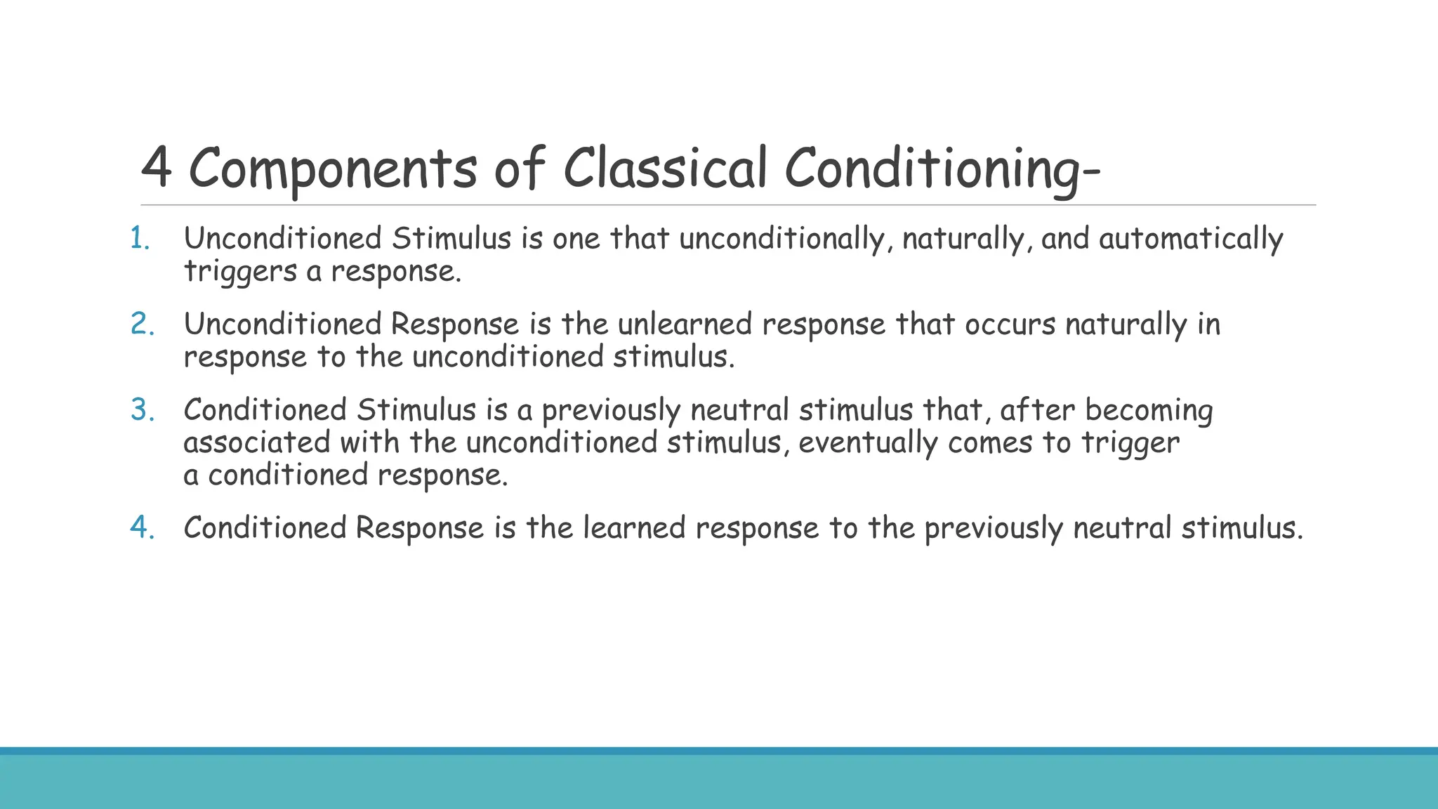 4 Components of Classical Conditioning-
1. Unconditioned Stimulus is one that unconditionally, naturally, and automatically
triggers a response.
2. Unconditioned Response is the unlearned response that occurs naturally in
response to the unconditioned stimulus.
3. Conditioned Stimulus is a previously neutral stimulus that, after becoming
associated with the unconditioned stimulus, eventually comes to trigger
a conditioned response.
4. Conditioned Response is the learned response to the previously neutral stimulus.
 