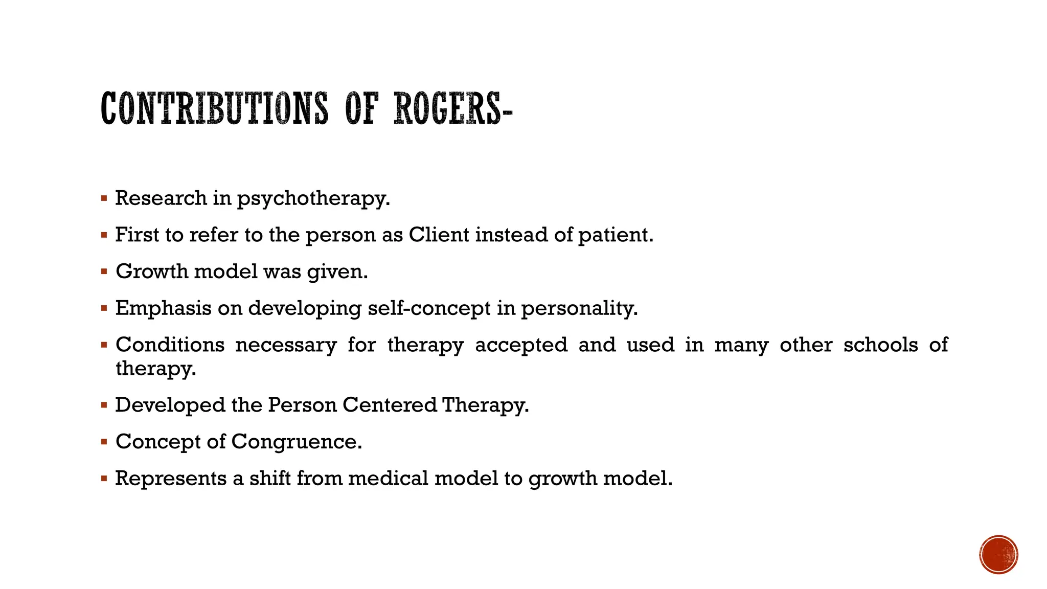  Research in psychotherapy.
 First to refer to the person as Client instead of patient.
 Growth model was given.
 Emphasis on developing self-concept in personality.
 Conditions necessary for therapy accepted and used in many other schools of
therapy.
 Developed the Person Centered Therapy.
 Concept of Congruence.
 Represents a shift from medical model to growth model.
 