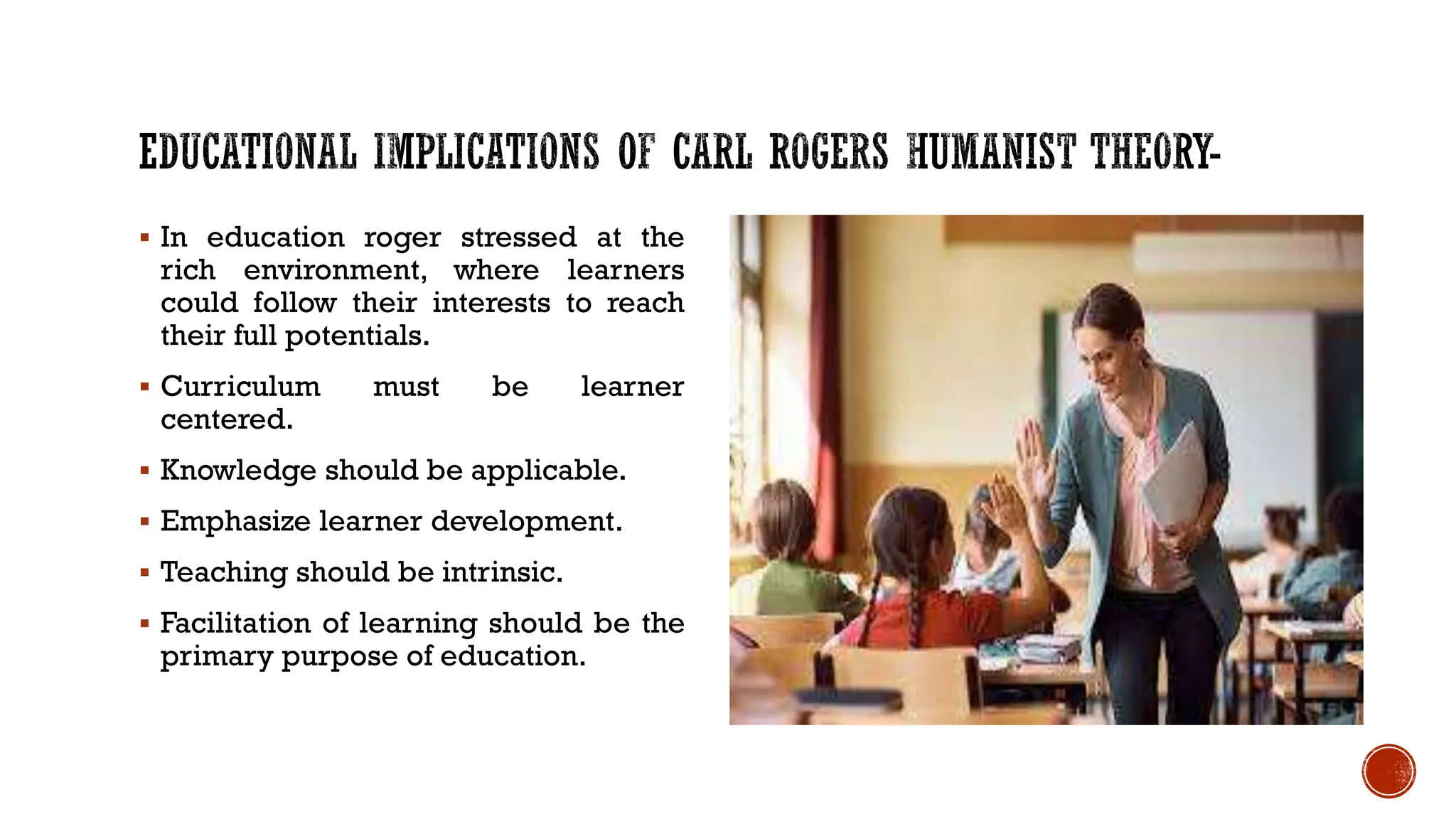  In education roger stressed at the
rich environment, where learners
could follow their interests to reach
their full potentials.
 Curriculum must be learner
centered.
 Knowledge should be applicable.
 Emphasize learner development.
 Teaching should be intrinsic.
 Facilitation of learning should be the
primary purpose of education.
 