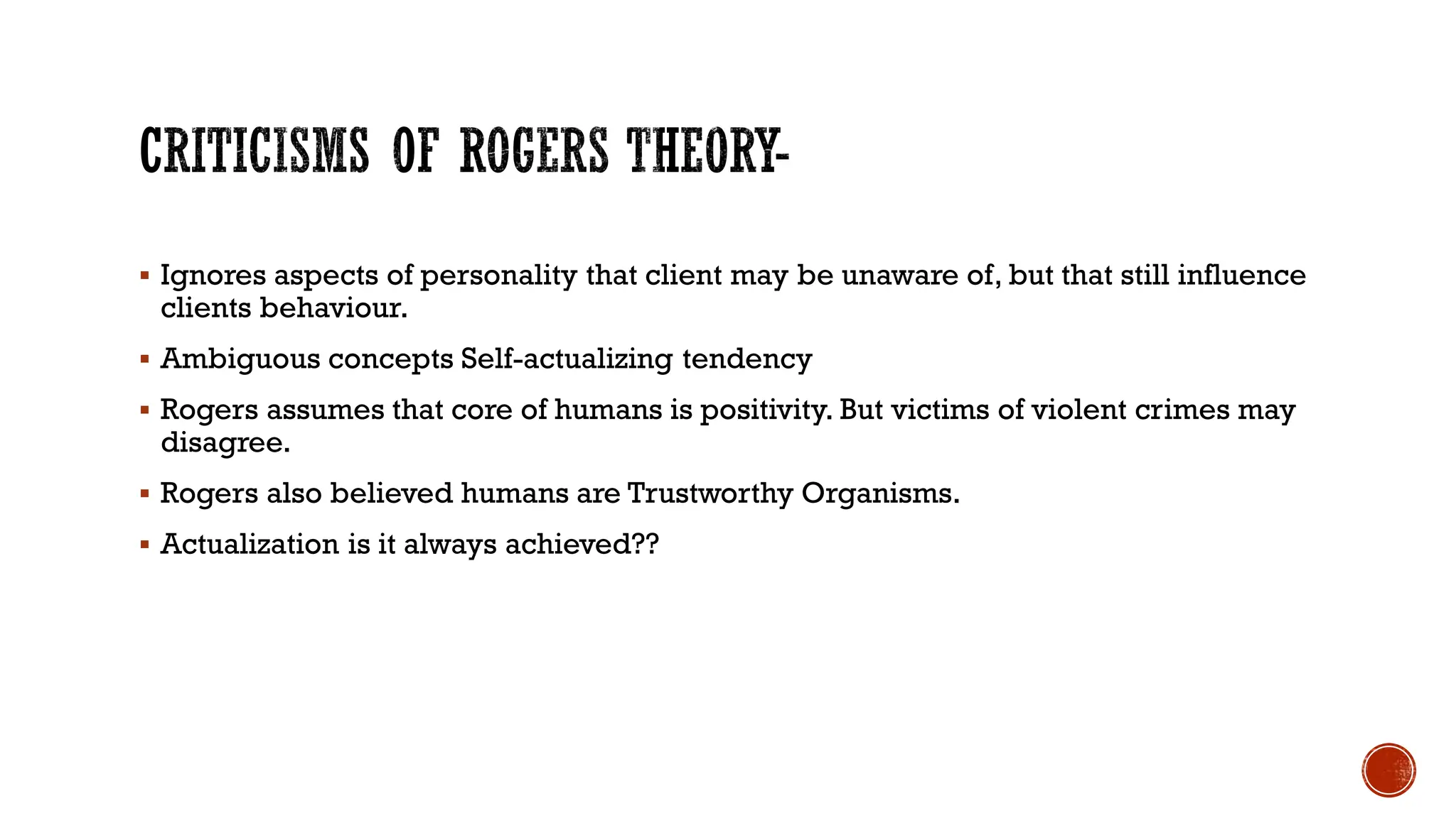  Ignores aspects of personality that client may be unaware of, but that still influence
clients behaviour.
 Ambiguous concepts Self-actualizing tendency
 Rogers assumes that core of humans is positivity. But victims of violent crimes may
disagree.
 Rogers also believed humans are Trustworthy Organisms.
 Actualization is it always achieved??
 
