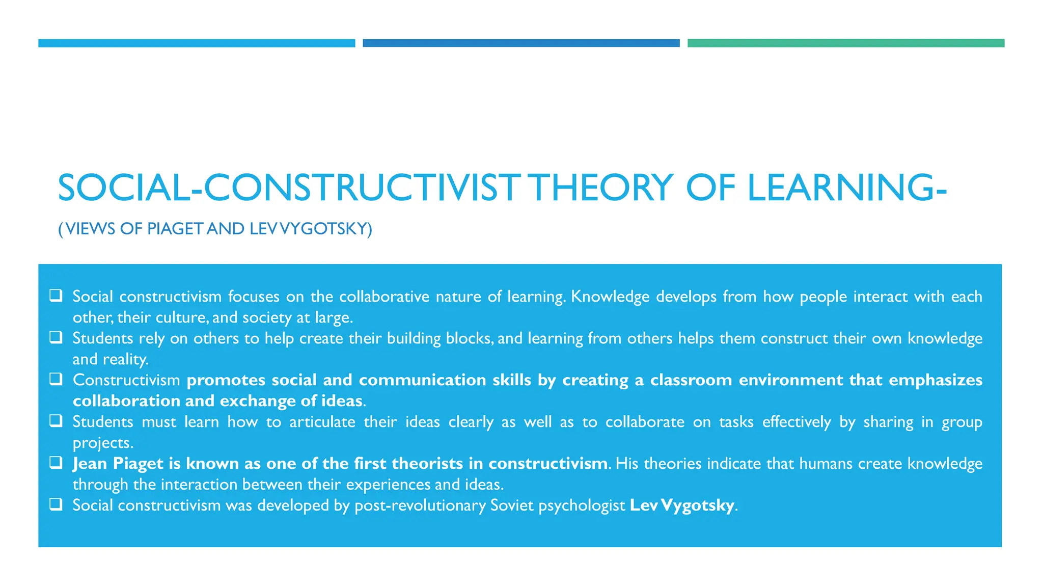 SOCIAL-CONSTRUCTIVISTTHEORY OF LEARNING-
(VIEWS OF PIAGETAND LEVVYGOTSKY)
 Social constructivism focuses on the collaborative nature of learning. Knowledge develops from how people interact with each
other, their culture, and society at large.
 Students rely on others to help create their building blocks, and learning from others helps them construct their own knowledge
and reality.
 Constructivism promotes social and communication skills by creating a classroom environment that emphasizes
collaboration and exchange of ideas.
 Students must learn how to articulate their ideas clearly as well as to collaborate on tasks effectively by sharing in group
projects.
 Jean Piaget is known as one of the first theorists in constructivism. His theories indicate that humans create knowledge
through the interaction between their experiences and ideas.
 Social constructivism was developed by post-revolutionary Soviet psychologist LevVygotsky.
 