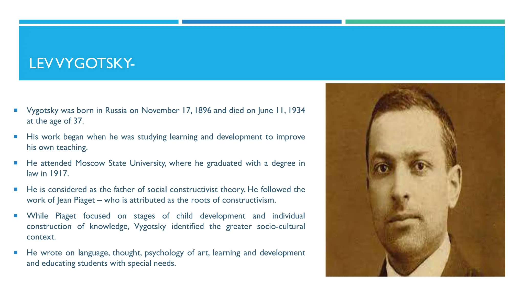 LEVVYGOTSKY-
 Vygotsky was born in Russia on November 17, 1896 and died on June 11, 1934
at the age of 37.
 His work began when he was studying learning and development to improve
his own teaching.
 He attended Moscow State University, where he graduated with a degree in
law in 1917.
 He is considered as the father of social constructivist theory. He followed the
work of Jean Piaget – who is attributed as the roots of constructivism.
 While Piaget focused on stages of child development and individual
construction of knowledge, Vygotsky identified the greater socio-cultural
context.
 He wrote on language, thought, psychology of art, learning and development
and educating students with special needs.
 