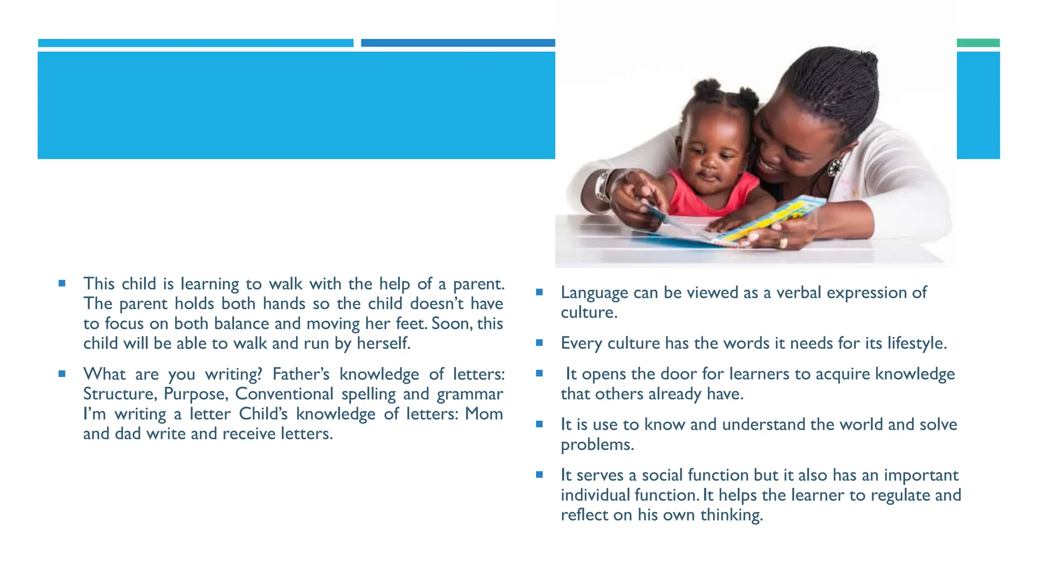  This child is learning to walk with the help of a parent.
The parent holds both hands so the child doesn’t have
to focus on both balance and moving her feet. Soon, this
child will be able to walk and run by herself.
 What are you writing? Father’s knowledge of letters:
Structure, Purpose, Conventional spelling and grammar
I’m writing a letter Child’s knowledge of letters: Mom
and dad write and receive letters.
 Language can be viewed as a verbal expression of
culture.
 Every culture has the words it needs for its lifestyle.
 It opens the door for learners to acquire knowledge
that others already have.
 It is use to know and understand the world and solve
problems.
 It serves a social function but it also has an important
individual function.It helps the learner to regulate and
reflect on his own thinking.
 