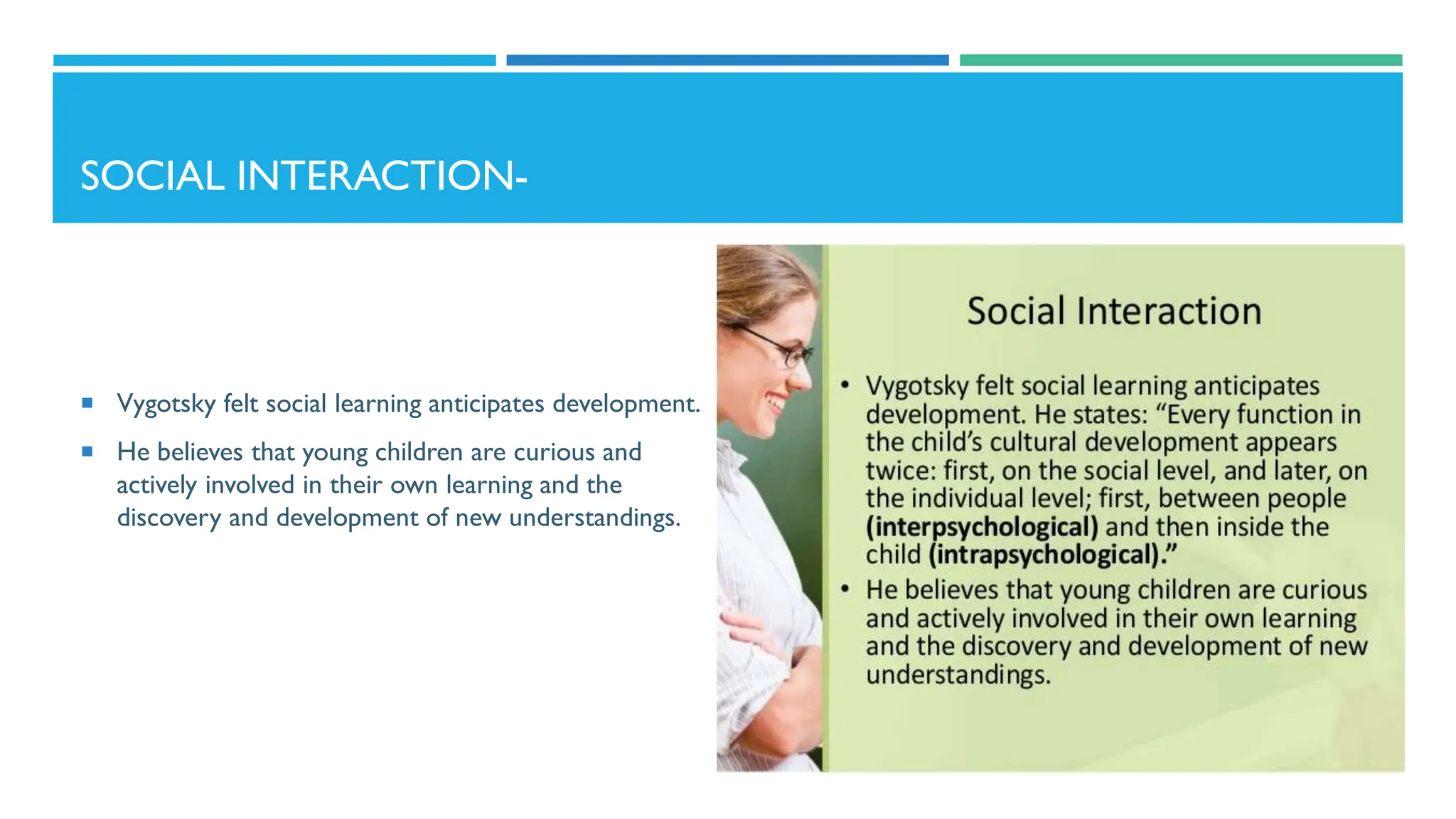 SOCIAL INTERACTION-
 Vygotsky felt social learning anticipates development.
 He believes that young children are curious and
actively involved in their own learning and the
discovery and development of new understandings.
 