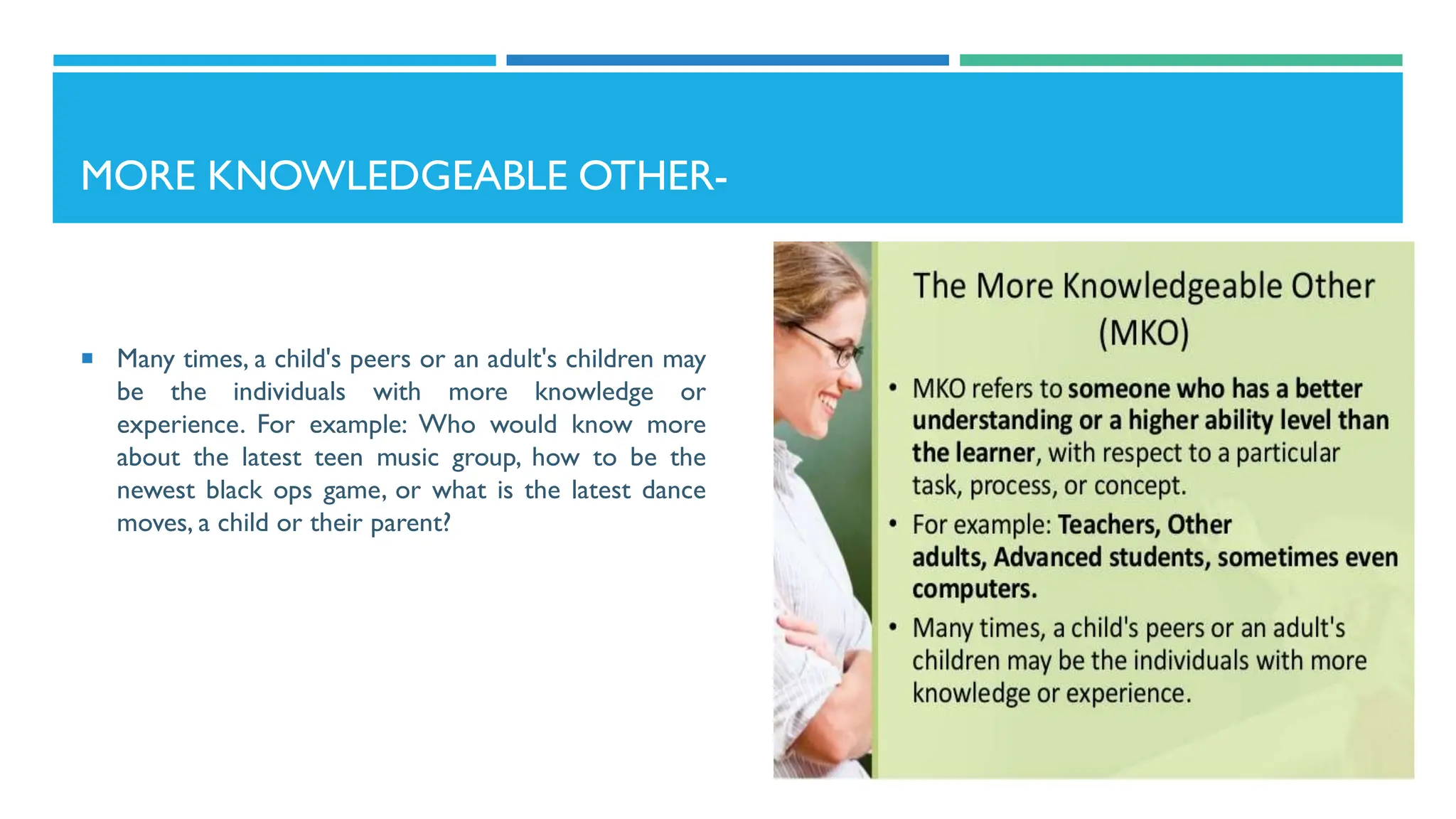 MORE KNOWLEDGEABLE OTHER-
 Many times, a child's peers or an adult's children may
be the individuals with more knowledge or
experience. For example: Who would know more
about the latest teen music group, how to be the
newest black ops game, or what is the latest dance
moves, a child or their parent?
 