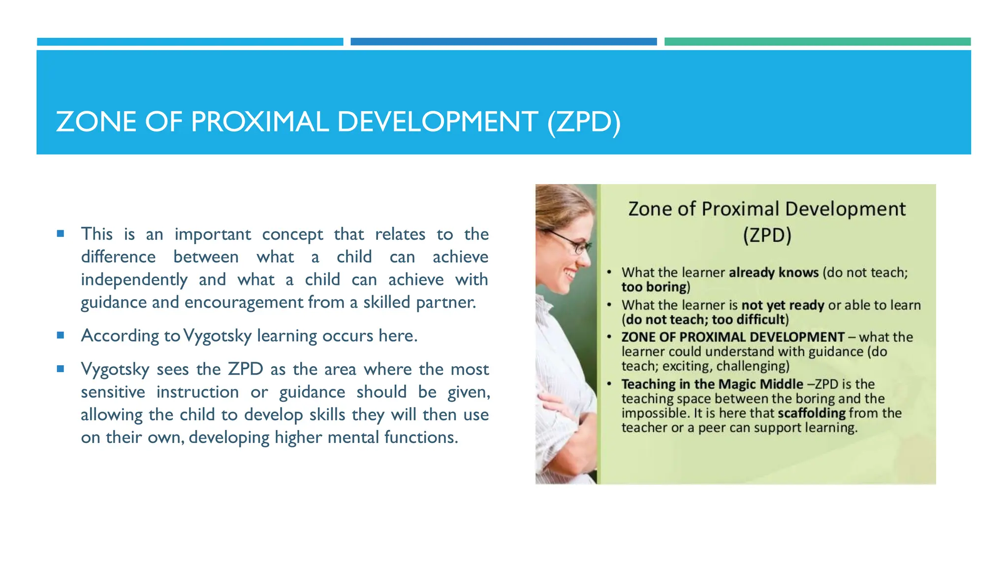 ZONE OF PROXIMAL DEVELOPMENT (ZPD)
 This is an important concept that relates to the
difference between what a child can achieve
independently and what a child can achieve with
guidance and encouragement from a skilled partner.
 According toVygotsky learning occurs here.
 Vygotsky sees the ZPD as the area where the most
sensitive instruction or guidance should be given,
allowing the child to develop skills they will then use
on their own, developing higher mental functions.
 