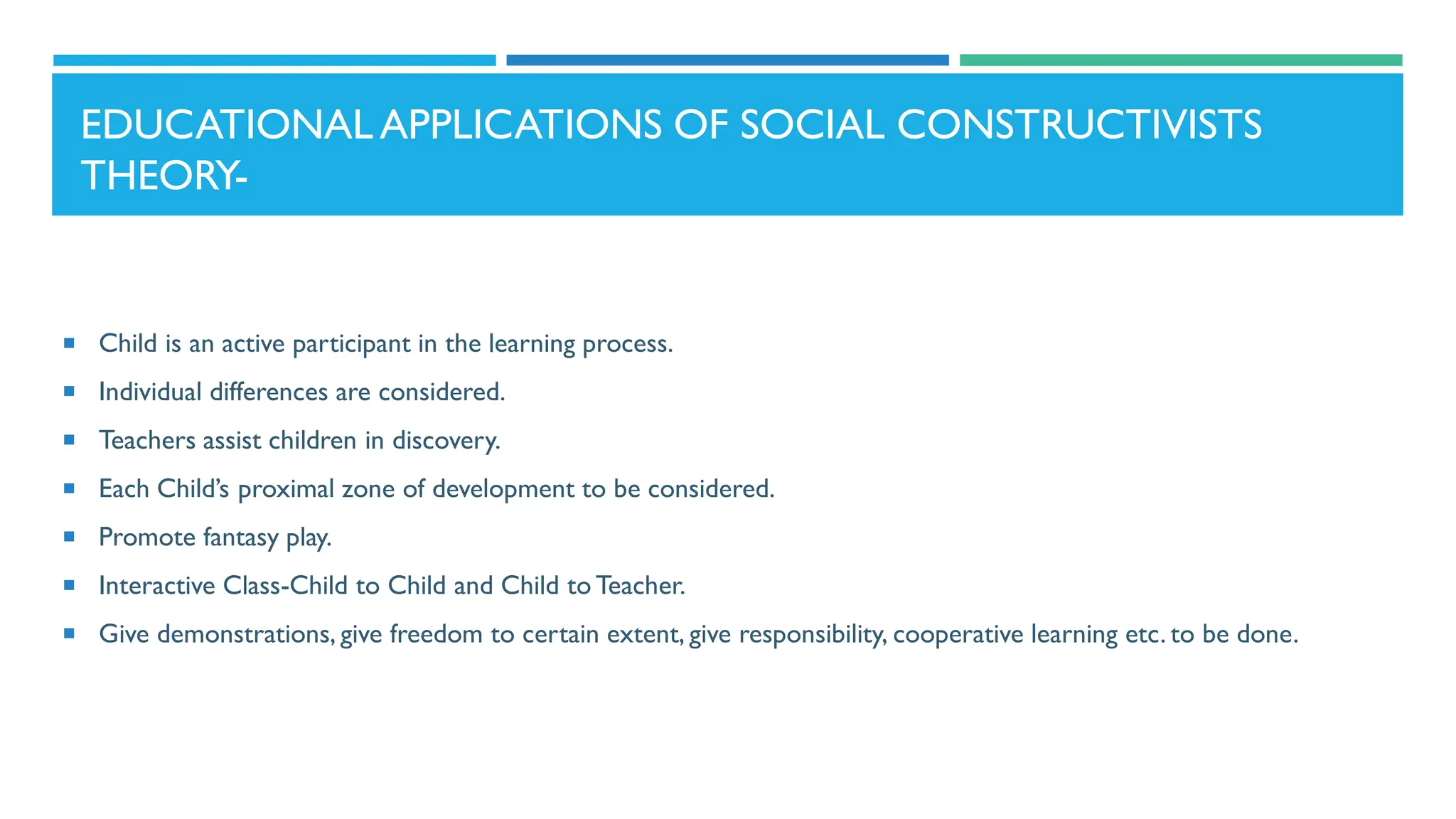EDUCATIONALAPPLICATIONS OF SOCIAL CONSTRUCTIVISTS
THEORY-
 Child is an active participant in the learning process.
 Individual differences are considered.
 Teachers assist children in discovery.
 Each Child’s proximal zone of development to be considered.
 Promote fantasy play.
 Interactive Class-Child to Child and Child to Teacher.
 Give demonstrations, give freedom to certain extent, give responsibility, cooperative learning etc. to be done.
 