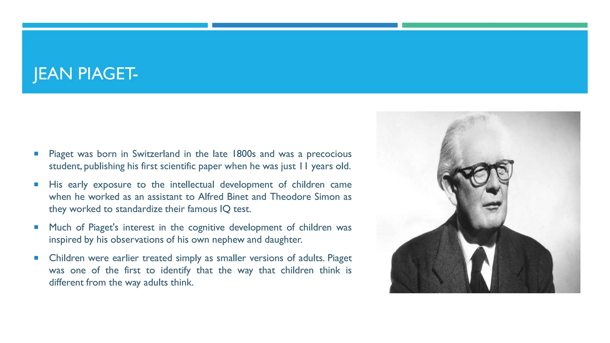 JEAN PIAGET-
 Piaget was born in Switzerland in the late 1800s and was a precocious
student, publishing his first scientific paper when he was just 11 years old.
 His early exposure to the intellectual development of children came
when he worked as an assistant to Alfred Binet and Theodore Simon as
they worked to standardize their famous IQ test.
 Much of Piaget's interest in the cognitive development of children was
inspired by his observations of his own nephew and daughter.
 Children were earlier treated simply as smaller versions of adults. Piaget
was one of the first to identify that the way that children think is
different from the way adults think.
 