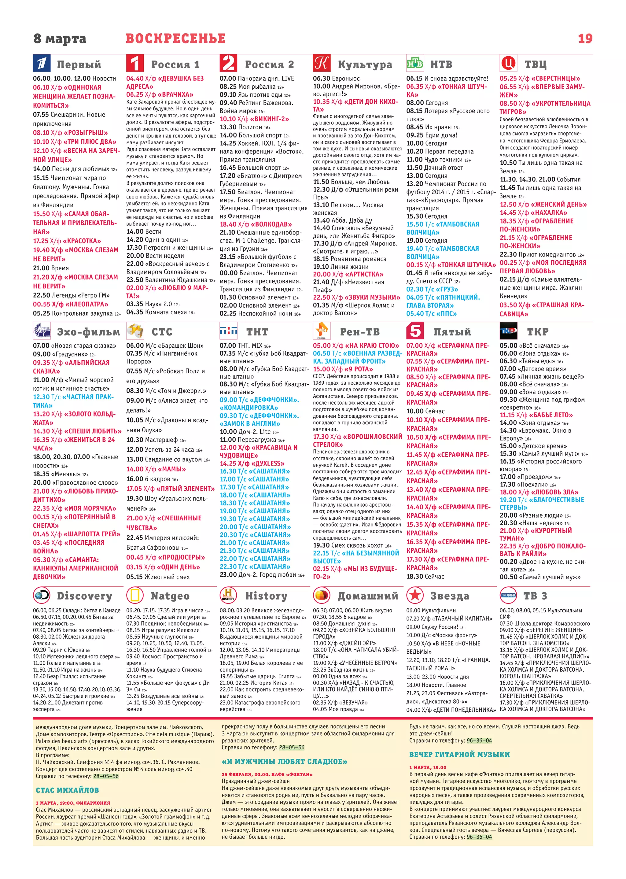 8 марта ВОСКРЕСЕНЬЕ
Первый
Эхо-фильм СТС ТНТ Рен-ТВ Пятый ТКР
Россия 1 Россия 2 Культура НТВ ТВЦ
19
Natgeo History Домашний Звезда ТВ 3Discovery
06.00, 08.00, 05.15 Мультфильмы
СМФ
07.30 Школа доктора Комаровского
09.00 Х/ф «БЕРЕГИТЕ ЖЕНЩИН»
11.45 Х/ф «ШЕРЛОК ХОЛМС И ДОК-
ТОР ВАТСОН. ЗНАКОМСТВО»
13.15 Х/ф «ШЕРЛОК ХОЛМС И ДОК-
ТОР ВАТСОН. КРОВАВАЯ НАДПИСЬ»
14.45 Х/ф «ПРИКЛЮЧЕНИЯ ШЕРЛО-
КА ХОЛМСА И ДОКТОРА ВАТСОНА.
КОРОЛЬ ШАНТАЖА»
16.00 Х/ф «ПРИКЛЮЧЕНИЯ ШЕРЛО-
КА ХОЛМСА И ДОКТОРА ВАТСОНА.
СМЕРТЕЛЬНАЯ СХВАТКА»
17.30 Х/ф «ПРИКЛЮЧЕНИЯ ШЕРЛО-
КА ХОЛМСА И ДОКТОРА ВАТСОНА»
06.00 Мультфильмы
07.20 Х/ф «ТАБАЧНЫЙ КАПИТАН»
09.00 Служу России! 12+
10.00 Д/с «Москва фронту»
10.50 Х/ф «В НЕБЕ «НОЧНЫЕ
ВЕДЬМЫ»
12.20, 13.10, 18.20 Т/с «ГРАНИЦА.
ТАЕЖНЫЙ РОМАН»
13.00, 23.00 Новости дня
18.00 Новости. Главное
21.25, 23.05 Фестиваль «Автора-
дио». «Дискотека 80-х»
04.00 Х/ф «ДЕТИ ПОНЕДЕЛЬНИКА»
06.30, 07.00, 06.00 Жить вкусно
07.30, 18.55 6 кадров 16+
08.50 Домашняя кухня 16+
09.20 Х/ф «ХОЗЯЙКА БОЛЬШОГО
ГОРОДА»
13.00 Х/ф «ДЖЕЙН ЭЙР»
18.00 Т/с «ОНА НАПИСАЛА УБИЙ-
СТВО»
19.00 Х/ф «УНЕСЁННЫЕ ВЕТРОМ»
23.25 Звёздная жизнь 16+
00.00 Одна за всех 16+
00.30 Х/ф «НАЗАД - К СЧАСТЬЮ,
ИЛИ КТО НАЙДЁТ СИНЮЮ ПТИ-
ЦУ...»
02.35 Х/ф «ВЕЗУЧАЯ»
04.05 Моя правда 16+
08.00, 03.20 Великое железнодо-
рожное путешествие по Европе 12+
09.05 История христианства 12+
10.10, 11.05, 15.15, 16.15, 17.10
Выдающиеся женщины мировой
истории 16+
12.00, 13.05, 14.10 Императрицы
Древнего Рима 12+
18.05, 19.00 Белая королева и ее
соперницы 12+
19.55 Забытые царицы Египта 12+
21.00, 02.25 История Китая 12+
22.00 Как построить средневеко-
вый замок 12+
23.00 Катастрофа европейского
еврейства 16+
06.20, 17.15, 17.35 Игра в числа 12+
06.45, 07.05 Сделай или умри 18+
07.30 Поединок непобедимых 16+
08.15 Игры разума: Иллюзии
08.55 Научные глупости 18+
09.20, 10.25, 10.50, 12.40, 13.05,
16.30, 16.50 Управление толпой 12+
09.40 Космос: Пространство и
время 12+
11.10 Наука будущего Стивена
Хокинга 12+
11.55 «Больше чем фокусы» с Ди
Эм Си 12+
13.25 Воздушные асы войны 12+
14.10, 19.30, 20.15 Суперсоору-
жения
06.00, 06.25 Склады: битва в Канаде
06.50, 07.15, 00.20, 00.45 Битва за
недвижимость 12+
07.40, 08.05 Битвы за контейнеры 12+
08.30, 02.00 Железная дорога
Аляски 12+
09.20 Парни с Юкона 16+
10.10 Мятежники ледяного озера 16+
11.00 Голые и напуганные 16+
11.50, 01.10 Игра на жизнь 16+
12.40 Беар Гриллс: испытание
страхом 16+
13.30, 16.00, 16.50, 17.40, 20.10, 03.36,
04.24, 05.12 Быстрые и громкие 16+
14.20, 21.00 Дилетант против
эксперта 12+
07.00 «Новая старая сказка»
09.00 «Градусник» 12+
09.35 Х/ф «АЛЬПИЙСКАЯ
СКАЗКА»
11.00 М/ф «Милый морской
котик и истинное счастье»
12.30 Т/с «ЧАСТНАЯ ПРАК-
ТИКА»
13.20 Х/ф «ЗОЛОТО КОЛЬД-
ЖАТА»
14.30 Х/ф «СПЕШИ ЛЮБИТЬ»
16.35 Х/ф «ЖЕНИТЬСЯ В 24
ЧАСА»
18.00, 20.30, 07.00 «Главные
новости» 12+
18.35 «Менялы» 12+
20.00 «Православное слово»
21.00 Х/ф «ЛЮБОВЬ ПРИХО-
ДИТ ТИХО»
22.35 Х/ф «МОЯ МОРЯЧКА»
00.15 Х/ф «ПОТЕРЯННЫЙ В
СНЕГАХ»
01.45 Х/ф «ШАРЛОТТА ГРЕЙ»
03.45 Х/ф «ПОСЛЕДНЯЯ
ВОЙНА»
05.30 Х/ф «САМАНТА:
КАНИКУЛЫ АМЕРИКАНСКОЙ
ДЕВОЧКИ»
06.00 М/с «Барашек Шон»
07.35 М/с «Пингвинёнок
Пороро»
07.55 М/с «Робокар Поли и
его друзья»
08.30 М/с «Том и Джерри.»
09.00 М/с «Алиса знает, что
делать!»
10.05 М/с «Драконы и всад-
ники Олуха»
10.30 Мастершеф 16+
12.00 Успеть за 24 часа 16+
13.00 Свидание со вкусом 16+
14.00 Х/ф «МАМЫ»
16.00 6 кадров 16+
17.05 Х/ф «ПЯТЫЙ ЭЛЕМЕНТ»
19.30 Шоу «Уральских пель-
меней» 16+
21.00 Х/ф «СМЕШАННЫЕ
ЧУВСТВА»
22.45 Империя иллюзий:
Братья Сафроновы 16+
00.45 Х/ф «ПРОДЮСЕРЫ»
03.15 Х/ф «ОДИН ДЕНЬ»
05.15 Животный смех
07.00 ТНТ. MIX 16+
07.35 М/с «Губка Боб Квадрат-
ные штаны»
08.00 М/с «Губка Боб Квадрат-
ные штаны»
08.30 М/с «Губка Боб Квадрат-
ные штаны»
09.00 Т/с «ДЕФФЧОНКИ».
«КОМАНДИРОВКА»
09.30 Т/с «ДЕФФЧОНКИ».
«ЗАМОК В АНГЛИИ»
10.00 Дом-2. Lite 16+
11.00 Перезагрузка 16+
12.00 Х/ф «КРАСАВИЦА И
ЧУДОВИЩЕ»
14.25 Х/ф «ДУХLESS»
16.30 Т/с «САШАТАНЯ»
17.00 Т/с «САШАТАНЯ»
17.30 Т/с «САШАТАНЯ»
18.00 Т/с «САШАТАНЯ»
18.30 Т/с «САШАТАНЯ»
19.00 Т/с «САШАТАНЯ»
19.30 Т/с «САШАТАНЯ»
20.00 Т/с «САШАТАНЯ»
20.30 Т/с «САШАТАНЯ»
21.00 Т/с «САШАТАНЯ»
21.30 Т/с «САШАТАНЯ»
22.00 Т/с «САШАТАНЯ»
22.30 Т/с «САШАТАНЯ»
23.00 Дом-2. Город любви 16+
05.00 Х/ф «НА КРАЮ СТОЮ»
06.50 Т/с «ВОЕННАЯ РАЗВЕД-
КА. ЗАПАДНЫЙ ФРОНТ»
15.00 Х/ф «9 РОТА»
СССР. Действие происходит в 1988 и
1989 годах, за несколько месяцев до
полного вывода советских войск из
Афганистана. Семеро призывников,
после нескольких месяцев адской
подготовки в «учебке» под коман-
дованием беспощадного старшины,
попадают в горнило афганской
кампании.
17.30 Х/ф «ВОРОШИЛОВСКИЙ
СТРЕЛОК»
Пенсионер, железнодорожник в
отставке, скромно живёт со своей
внучкой Катей. В соседнем доме
постоянно собираются трое молодых
бездельников, чувствующие себя
безнаказанными хозяевами жизни.
Однажды они хитростью заманили
Катю к себе, где изнасиловали.
Поначалу насильников арестовы-
вают, однако отец одного из них
— большой милицейский начальник
— освобождает их. Иван Фёдорович
посчитал своим долгом восстановить
справедливость сам…
19.30 Смех сквозь хохот 16+
22.15 Т/с «НА БЕЗЫМЯННОЙ
ВЫСОТЕ»
02.15 Х/ф «МЫ ИЗ БУДУЩЕ-
ГО-2»
07.00 Х/ф «СЕРАФИМА ПРЕ-
КРАСНАЯ»
07.55 Х/ф «СЕРАФИМА ПРЕ-
КРАСНАЯ»
08.50 Х/ф «СЕРАФИМА ПРЕ-
КРАСНАЯ»
09.45 Х/ф «СЕРАФИМА ПРЕ-
КРАСНАЯ»
10.00 Сейчас
10.10 Х/ф «СЕРАФИМА ПРЕ-
КРАСНАЯ»
10.50 Х/ф «СЕРАФИМА ПРЕ-
КРАСНАЯ»
11.45 Х/ф «СЕРАФИМА ПРЕ-
КРАСНАЯ»
12.45 Х/ф «СЕРАФИМА ПРЕ-
КРАСНАЯ»
13.40 Х/ф «СЕРАФИМА ПРЕ-
КРАСНАЯ»
14.40 Х/ф «СЕРАФИМА ПРЕ-
КРАСНАЯ»
15.35 Х/ф «СЕРАФИМА ПРЕ-
КРАСНАЯ»
16.35 Х/ф «СЕРАФИМА ПРЕ-
КРАСНАЯ»
17.30 Х/ф «СЕРАФИМА ПРЕ-
КРАСНАЯ»
18.30 Сейчас
05.00 «Всё сначала» 16+
06.00 «Зона отдыха» 16+
06.30 «Тайны еды» 16+
07.00 «Детское время»
07.45 «Личная жизнь вещей»
08.00 «Всё сначала» 16+
09.00 «Зона отдыха» 16+
09.30 «Женщина под грифом
«секретно» 16+
11.15 Х/ф «БАБЬЕ ЛЕТО»
14.00 «Зона отдыха» 16+
14.30 «Евромакс. Окно в
Европу» 16+
15.00 «Детское время»
15.30 «Самый лучший муж» 16+
16.15 «История российского
юмора» 16+
17.00 «Проездом» 16+
17.30 «Поехали» 16+
18.00 Х/ф «ЛЮБОВЬ ЗЛА»
19.20 Т/с «БЛАГОЧЕСТИВЫЕ
СТЕРВЫ»
20.00 «Разные люди» 16+
20.30 «Наша неделя» 16+
21.00 Х/ф «КУРОРТНЫЙ
ТУМАН»
22.35 Х/ф «ДОБРО ПОЖАЛО-
ВАТЬ К РАЙЛИ»
00.20 «Двое на кухне, не счи-
тая кота» 16+
00.50 «Самый лучший муж»
06.00, 10.00, 12.00 Новости
06.10 Х/ф «ОДИНОКАЯ
ЖЕНЩИНА ЖЕЛАЕТ ПОЗНА-
КОМИТЬСЯ»
07.55 Смешарики. Новые
приключения
08.10 Х/ф «РОЗЫГРЫШ»
10.10 Х/ф «ТРИ ПЛЮС ДВА»
12.10 Х/ф «ВЕСНА НА ЗАРЕЧ-
НОЙ УЛИЦЕ»
14.00 Песни для любимых 12+
15.15 Чемпионат мира по
биатлону. Мужчины. Гонка
преследования. Прямой эфир
из Финляндии
15.50 Х/ф «САМАЯ ОБАЯ-
ТЕЛЬНАЯ И ПРИВЛЕКАТЕЛЬ-
НАЯ»
17.25 Х/ф «КРАСОТКА»
19.40 Х/ф «МОСКВА СЛЕЗАМ
НЕ ВЕРИТ»
21.00 Время
21.20 Х/ф «МОСКВА СЛЕЗАМ
НЕ ВЕРИТ»
22.50 Легенды «Ретро FM»
00.55 Х/ф «КЛЕОПАТРА»
05.25 Контрольная закупка 12+
04.40 Х/ф «ДЕВУШКА БЕЗ
АДРЕСА»
06.25 Х/ф «ВРАЧИХА»
Кате Захаровой прочат блестящее му-
зыкальное будущее. Но в один день
все ее мечты рушатся, как карточный
домик. В результате аферы, подстро-
енной риелтором, она остается без
денег и крыши над головой, а тут еще
маму разбивает инсульт.
Ради спасения матери Катя оставляет
музыку и становится врачом. Но
мама умирает, и тогда Катя решает
отомстить человеку, разрушившему
ее жизнь.
В результате долгих поисков она
оказывается в деревне, где встречает
свою любовь. Кажется, судьба вновь
улыбается ей, но неожиданно Катя
узнает такое, что не только лишает
ее надежды на счастье, но и вообще
выбивает почву из-под ног…
14.00 Вести
14.20 Один в один 12+
17.30 Петросян и женщины 16+
20.00 Вести недели
22.00 «Воскресный вечер» с
Владимиром Соловьёвым 12+
23.50 Валентина Юдашкина 12+
02.00 Х/ф «ЛЮБЛЮ 9 МАР-
ТА!»
03.35 Наука 2.0 12+
04.35 Комната смеха 16+
07.00 Панорама дня. LIVE
08.25 Моя рыбалка 12+
09.10 Язь против еды 12+
09.40 Рейтинг Баженова.
Война миров 16+
10.10 Х/ф «ВИКИНГ-2»
13.30 Полигон 16+
14.00 Большой спорт 12+
14.25 Хоккей. КХЛ. 1/4 фи-
нала конференции «Восток».
Прямая трансляция
16.45 Большой спорт 12+
17.20 «Биатлон» с Дмитрием
Губерниевым 12+
17.50 Биатлон. Чемпионат
мира. Гонка преследования.
Женщины. Прямая трансляция
из Финляндии
18.40 Х/ф «ВОЛКОДАВ»
21.10 Смешанные единобор-
ства. M-1 Challenge. Трансля-
ция из Грузии 16+
23.15 «Большой футбол» с
Владимиром Стогниенко 12+
00.00 Биатлон. Чемпионат
мира. Гонка преследования.
Трансляция из Финляндии 12+
01.30 Основной элемент 12+
02.00 Основной элемент 12+
02.25 Неспокойной ночи 16+
06.30 Евроньюс
10.00 Андрей Миронов. «Бра-
во, артист!»
10.35 Х/ф «ДЕТИ ДОН КИХО-
ТА»
Фильм о многодетной семье заве-
дующего роддомом. Живущий по
очень строгим моральным нормам
и прозванный за это Дон-Кихотом,
он и своих сыновей воспитывает в
том же духе. И сыновья оказываются
достойными своего отца, хотя им ча-
сто приходится преодолевать самые
разные, и серьезные, и комические
жизненные затруднения…
11.50 Больше, чем Любовь
12.30 Д/ф «Отшельники реки
Пры»
13.10 Пешком... Москва
женская
13.40 Абба. Даба Ду
14.40 Спектакль «Безумный
день, или Женитьба Фигаро»
17.30 Д/ф «Андрей Миронов.
«Смотрите, я играю...»
18.15 Романтика романса
19.10 Линия жизни
20.00 Х/ф «АРТИСТКА»
21.40 Д/ф «Неизвестная
Пиаф»
22.50 Х/ф «ЗВУКИ МУЗЫКИ»
01.35 М/ф «Шерлок Холмс и
доктор Ватсон»
06.15 И снова здравствуйте!
06.35 Х/ф «ТОНКАЯ ШТУЧ-
КА»
08.00 Сегодня
08.15 Лотерея «Русское лото
плюс»
08.45 Их нравы 16+
09.25 Едим дома!
10.00 Сегодня
10.20 Первая передача
11.00 Чудо техники 12+
11.50 Дачный ответ
13.00 Сегодня
13.20 Чемпионат России по
футболу 2014 г. / 2015 г. «Спар-
так»-»Краснодар». Прямая
трансляция
15.30 Сегодня
15.50 Т/с «ТАМБОВСКАЯ
ВОЛЧИЦА»
19.00 Сегодня
19.40 Т/с «ТАМБОВСКАЯ
ВОЛЧИЦА»
00.15 Х/ф «ТОНКАЯ ШТУЧКА»
01.45 Я тебя никогда не забу-
ду. Спето в СССР 12+
02.30 Т/с «ГРУЗ»
04.05 Т/с «ПЯТНИЦКИЙ.
ГЛАВА ВТОРАЯ»
05.40 Т/с «ППС»
05.25 Х/ф «СВЕРСТНИЦЫ»
06.55 Х/ф «ВПЕРВЫЕ ЗАМУ-
ЖЕМ»
08.50 Х/ф «УКРОТИТЕЛЬНИЦА
ТИГРОВ»
Своей беззаветной влюбленностью в
цирковое искусство Леночка Ворон-
цова смогла «заразить» спортсме-
на-мотогонщика Федора Ермолаева.
Они создают новаторский номер
«мотогонки под куполом цирка».
10.50 Ты лишь одна такая на
Земле 12+
11.30, 14.30, 21.00 События
11.45 Ты лишь одна такая на
Земле 12+
12.50 Х/ф «ЖЕНСКИЙ ДЕНЬ»
14.45 Х/ф «НАХАЛКА»
18.35 Х/ф «ОГРАБЛЕНИЕ
ПО-ЖЕНСКИ»
21.15 Х/ф «ОГРАБЛЕНИЕ
ПО-ЖЕНСКИ»
22.30 Приют комедиантов 12+
00.25 Х/ф «МОЯ ПОСЛЕДНЯЯ
ПЕРВАЯ ЛЮБОВЬ»
02.15 Д/ф «Самые влиятель-
ные женщины мира. Жаклин
Кеннеди»
03.50 Х/ф «СТРАШНАЯ КРА-
САВИЦА»
международном доме музыки, Концертном зале им. Чайковского,
Доме композиторов, Театре «Оркестрион», Cite dela musique (Париж),
Palais des beaux arts (Брюссель), в залах Токийского международного
форума, Пекинском концертном зале и других.
В программе:
П. Чайковский. Симфония № 4 фа минор, соч.36. С. Рахманинов.
Концерт для фортепиано с оркестром № 4 соль минор, соч.40
Справки по телефону: 28–05–56
СТАС МИХАЙЛОВ
3 МАРТА, 19:00. ФИЛАРМОНИЯ
Стас Михайлов — российский эстрадный певец, заслуженный артист
России, лауреат премий «Шансон года», «Золотой граммофон» и т. д.
Артист — живое доказательство того, что музыкальные вкусы
пользователей часто не зависят от стилей, навязанных радио и ТВ.
Большая часть аудитории Стаса Михайлова — женщины, и именно
прекрасному полу в большинстве случаев посвящены его песни.
3 марта он выступит в концертном зале областной филармонии для
рязанских зрителей.
Справки по телефону: 28–05–56
«И МУЖЧИНЫ ЛЮБЯТ СЛАДКОЕ»
25 ФЕВРАЛЯ, 20.00. КАФЕ «ФОНТАН»
Праздничный джем-сейшн
На джем-сейшне даже незнакомые друг другу музыканты объеди-
няются и становятся родными, пусть и буквально на пару часов.
Джем — это создание музыки прямо на глазах у зрителей. Она живет
только мгновение, она захватывает и уносит в совершенно неожи-
данные сферы. Знакомые всем вечнозеленые мелодии оборачива-
ются удивительными импровизациями и раскрываются абсолютно
по-новому. Потому что такого сочетания музыкантов, как на джеме,
не бывает больше нигде.
Будь не таким, как все, но со всеми. Слушай настоящий джаз. Ведь
это джем-сейшн!
Справки по телефону: 96–36–04
ВЕЧЕР ГИТАРНОЙ МУЗЫКИ
1 МАРТА, 19.00
В первый день весны кафе «Фонтан» приглашает на вечер гитар-
ной музыки. Гитарное искусство многолико, поэтому в программе
прозвучит и традиционная испанская музыка, и обработки русских
народных песен, а также произведения современных композиторов,
пишущих для гитары.
В концерте принимают участие: лауреат международного конкурса
Екатерина Астафьева и солист Рязанской областной филармонии,
преподаватель Рязанского музыкального колледжа Александр Вол-
ков. Специальный гость вечера — Вячеслав Сергеев (перкуссия).
Справки по телефону: 96–36–04
 