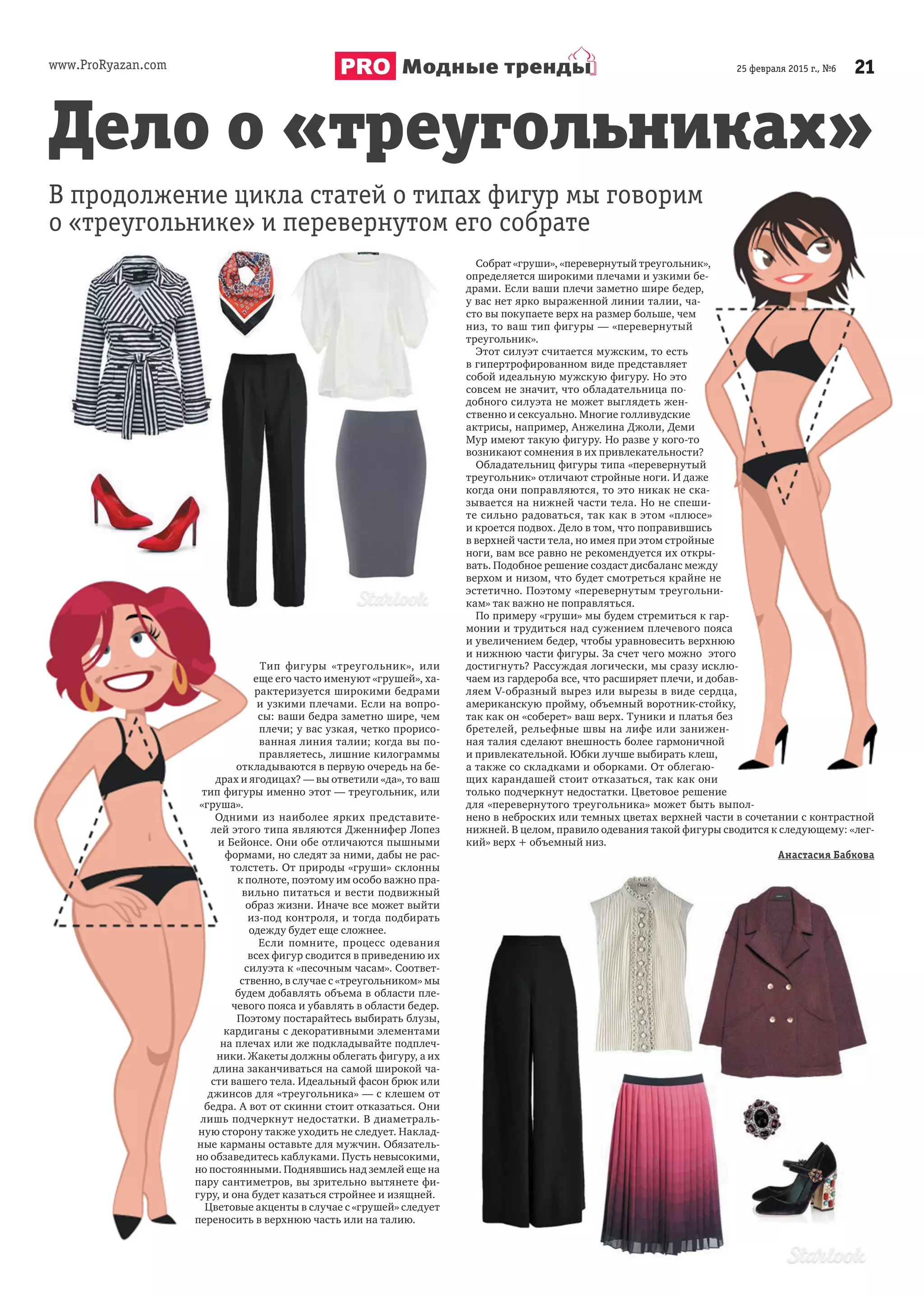 www.ProRyazan.com 2125 февраля 2015 г., №6Модные тренды
Тип фигуры «треугольник», или
еще его часто именуют «грушей», ха-
рактеризуется широкими бедрами
и узкими плечами. Если на вопро-
сы: ваши бедра заметно шире, чем
плечи; у вас узкая, четко прорисо-
ванная линия талии; когда вы по-
правляетесь, лишние килограммы
откладываются в первую очередь на бе-
драх и ягодицах? — вы ответили «да», то ваш
тип фигуры именно этот — треугольник, или
«груша».
Одними из наиболее ярких представите-
лей этого типа являются Дженнифер Лопез
и Бейонсе. Они обе отличаются пышными
формами, но следят за ними, дабы не рас-
толстеть. От природы «груши» склонны
к полноте, поэтому им особо важно пра-
вильно питаться и вести подвижный
образ жизни. Иначе все может выйти
из-под контроля, и тогда подбирать
одежду будет еще сложнее.
Если помните, процесс одевания
всех фигур сводится в приведению их
силуэта к «песочным часам». Соответ-
ственно, в случае с «треугольником» мы
будем добавлять объема в области пле-
чевого пояса и убавлять в области бедер.
Поэтому постарайтесь выбирать блузы,
кардиганы с декоративными элементами
на плечах или же подкладывайте подплеч-
ники. Жакеты должны облегать фигуру, а их
длина заканчиваться на самой широкой ча-
сти вашего тела. Идеальный фасон брюк или
джинсов для «треугольника» — с клешем от
бедра. А вот от скинни стоит отказаться. Они
лишь подчеркнут недостатки. В диаметраль-
ную сторону также уходить не следует. Наклад-
ные карманы оставьте для мужчин. Обязатель-
но обзаведитесь каблуками. Пусть невысокими,
но постоянными. Поднявшись над землей еще на
пару сантиметров, вы зрительно вытянете фи-
гуру, и она будет казаться стройнее и изящней.
Цветовые акценты в случае с «грушей» следует
переносить в верхнюю часть или на талию.
Дело о «треугольниках»
В продолжение цикла статей о типах фигур мы говорим
о «треугольнике» и перевернутом его собрате
Собрат «груши», «перевернутый треугольник»,
определяется широкими плечами и узкими бе-
драми. Если ваши плечи заметно шире бедер,
у вас нет ярко выраженной линии талии, ча-
сто вы покупаете верх на размер больше, чем
низ, то ваш тип фигуры — «перевернутый
треугольник».
Этот силуэт считается мужским, то есть
в гипертрофированном виде представляет
собой идеальную мужскую фигуру. Но это
совсем не значит, что обладательница по-
добного силуэта не может выглядеть жен-
ственно и сексуально. Многие голливудские
актрисы, например, Анжелина Джоли, Деми
Мур имеют такую фигуру. Но разве у кого-то
возникают сомнения в их привлекательности?
Обладательниц фигуры типа «перевернутый
треугольник» отличают стройные ноги. И даже
когда они поправляются, то это никак не ска-
зывается на нижней части тела. Но не спеши-
те сильно радоваться, так как в этом «плюсе»
и кроется подвох. Дело в том, что поправившись
в верхней части тела, но имея при этом стройные
ноги, вам все равно не рекомендуется их откры-
вать. Подобное решение создаст дисбаланс между
верхом и низом, что будет смотреться крайне не
эстетично. Поэтому «перевернутым треугольни-
кам» так важно не поправляться.
По примеру «груши» мы будем стремиться к гар-
монии и трудиться над сужением плечевого пояса
и увеличением бедер, чтобы уравновесить верхнюю
и нижнюю части фигуры. За счет чего можно этого
достигнуть? Рассуждая логически, мы сразу исклю-
чаем из гардероба все, что расширяет плечи, и добав-
ляем V-образный вырез или вырезы в виде сердца,
американскую пройму, объемный воротник-стойку,
так как он «соберет» ваш верх. Туники и платья без
бретелей, рельефные швы на лифе или занижен-
ная талия сделают внешность более гармоничной
и привлекательной. Юбки лучше выбирать клеш,
а также со складками и оборками. От облегаю-
щих карандашей стоит отказаться, так как они
только подчеркнут недостатки. Цветовое решение
для «перевернутого треугольника» может быть выпол-
нено в неброских или темных цветах верхней части в сочетании с контрастной
нижней. В целом, правило одевания такой фигуры сводится к следующему: «лег-
кий» верх + объемный низ.
Анастасия Бабкова
Дело о «треугольниках»
В продолжение цикла статей о типах фигур мы говорим
Собрат «груши», «перевернутый треугольник»,
определяется широкими плечами и узкими бе-
драми. Если ваши плечи заметно шире бедер,
у вас нет ярко выраженной линии талии, ча-
сто вы покупаете верх на размер больше, чем
низ, то ваш тип фигуры — «перевернутый
Этот силуэт считается мужским, то есть
в гипертрофированном виде представляет
собой идеальную мужскую фигуру. Но это
совсем не значит, что обладательница по-
добного силуэта не может выглядеть жен-
ственно и сексуально. Многие голливудские
актрисы, например, Анжелина Джоли, Деми
Мур имеют такую фигуру. Но разве у кого-то
возникают сомнения в их привлекательности?
Обладательниц фигуры типа «перевернутый
треугольник» отличают стройные ноги. И даже
когда они поправляются, то это никак не ска-
зывается на нижней части тела. Но не спеши-
те сильно радоваться, так как в этом «плюсе»
и кроется подвох. Дело в том, что поправившись
в верхней части тела, но имея при этом стройные
ноги, вам все равно не рекомендуется их откры-
вать. Подобное решение создаст дисбаланс между
верхом и низом, что будет смотреться крайне не
эстетично. Поэтому «перевернутым треугольни-
По примеру «груши» мы будем стремиться к гар-
монии и трудиться над сужением плечевого пояса
и увеличением бедер, чтобы уравновесить верхнюю
и нижнюю части фигуры. За счет чего можно этого
достигнуть? Рассуждая логически, мы сразу исклю-
чаем из гардероба все, что расширяет плечи, и добав-
ляем V-образный вырез или вырезы в виде сердца,
американскую пройму, объемный воротник-стойку,
так как он «соберет» ваш верх. Туники и платья без
бретелей, рельефные швы на лифе или занижен-
ная талия сделают внешность более гармоничной
и привлекательной. Юбки лучше выбирать клеш,
а также со складками и оборками. От облегаю-
щих карандашей стоит отказаться, так как они
только подчеркнут недостатки. Цветовое решение
для «перевернутого треугольника» может быть выпол-
нено в неброских или темных цветах верхней части в сочетании с контрастной
 