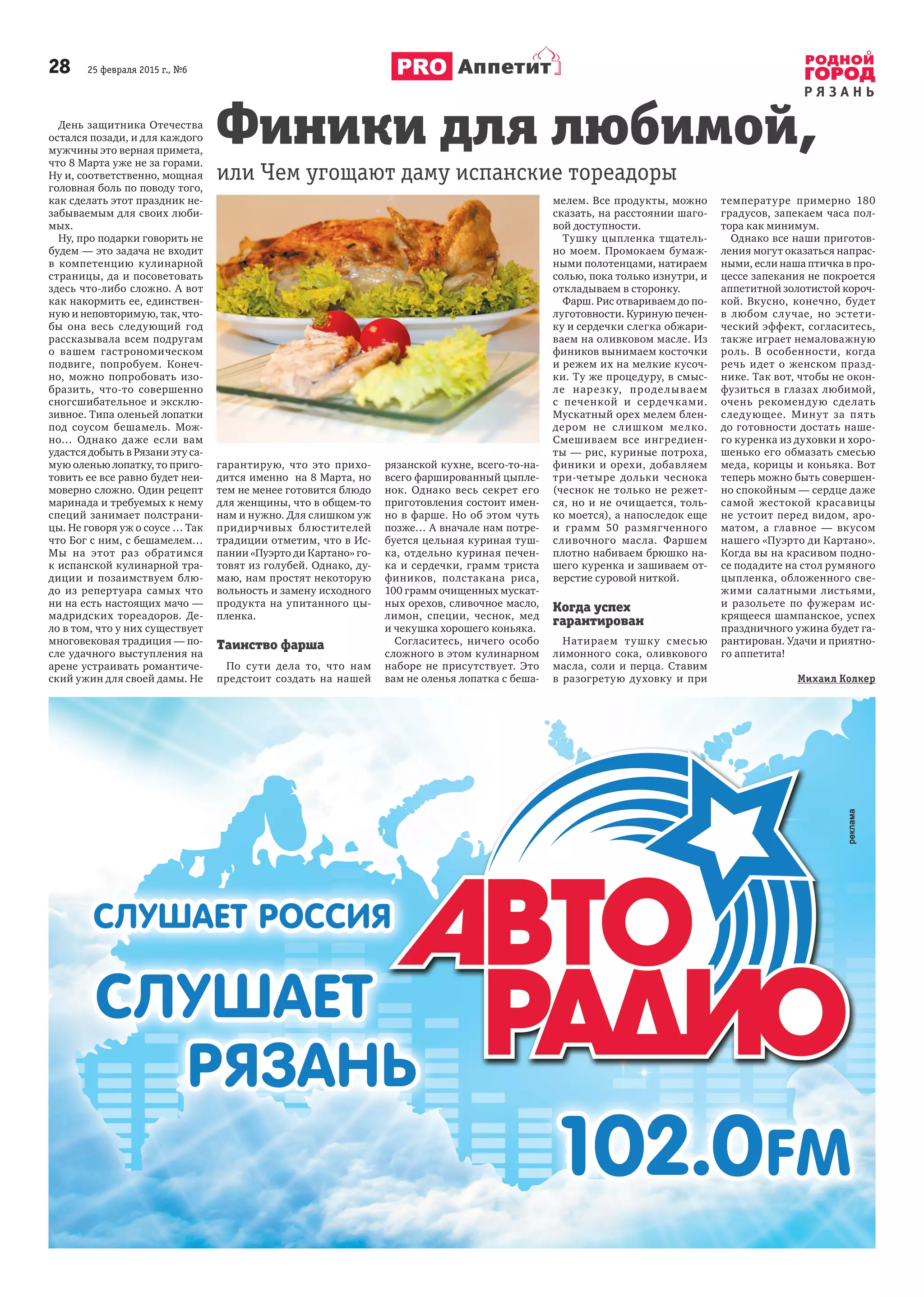 28 25 февраля 2015 г., №6
Р Я З А Н Ь
Аппетит
День защитника Отечества
остался позади, и для каждого
мужчины это верная примета,
что 8 Марта уже не за горами.
Ну и, соответственно, мощная
головная боль по поводу того,
как сделать этот праздник не-
забываемым для своих люби-
мых.
Ну, про подарки говорить не
будем — это задача не входит
в компетенцию кулинарной
страницы, да и посоветовать
здесь что-либо сложно. А вот
как накормить ее, единствен-
ную и неповторимую, так, что-
бы она весь следующий год
рассказывала всем подругам
о вашем гастрономическом
подвиге, попробуем. Конеч-
но, можно попробовать изо-
бразить, что-то совершенно
сногсшибательное и эксклю-
зивное. Типа оленьей лопатки
под соусом бешамель. Мож-
но… Однако даже если вам
удастся добыть в Рязани эту са-
мую оленью лопатку, то приго-
товить ее все равно будет неи-
моверно сложно. Один рецепт
маринада и требуемых к нему
специй занимает полстрани-
цы. Не говоря уж о соусе … Так
что Бог с ним, с бешамелем…
Мы на этот раз обратимся
к испанской кулинарной тра-
диции и позаимствуем блю-
до из репертуара самых что
ни на есть настоящих мачо —
мадридских тореадоров. Де-
ло в том, что у них существует
многовековая традиция — по-
сле удачного выступления на
арене устраивать романтиче-
ский ужин для своей дамы. Не
гарантирую, что это прихо-
дится именно на 8 Марта, но
тем не менее готовится блюдо
для женщины, что в общем-то
нам и нужно. Для слишком уж
придирчивых блюстителей
традиции отметим, что в Ис-
пании «Пуэрто ди Картано» го-
товят из голубей. Однако, ду-
маю, нам простят некоторую
вольность и замену исходного
продукта на упитанного цы-
пленка.
Таинство фарша
По сути дела то, что нам
предстоит создать на нашей
рязанской кухне, всего-то-на-
всего фаршированный цыпле-
нок. Однако весь секрет его
приготовления состоит имен-
но в фарше. Но об этом чуть
позже… А вначале нам потре-
буется цельная куриная туш-
ка, отдельно куриная печен-
ка и сердечки, грамм триста
фиников, полстакана риса,
100 грамм очищенных мускат-
ных орехов, сливочное масло,
лимон, специи, чеснок, мед
и чекушка хорошего коньяка.
Согласитесь, ничего особо
сложного в этом кулинарном
наборе не присутствует. Это
вам не оленья лопатка с беша-
мелем. Все продукты, можно
сказать, на расстоянии шаго-
вой доступности.
Тушку цыпленка тщатель-
но моем. Промокаем бумаж-
ными полотенцами, натираем
солью, пока только изнутри, и
откладываем в сторонку.
Фарш. Рис отвариваем до по-
луготовности. Куриную печен-
ку и сердечки слегка обжари-
ваем на оливковом масле. Из
фиников вынимаем косточки
и режем их на мелкие кусоч-
ки. Ту же процедуру, в смыс-
ле нарезку, проделываем
с печенкой и сердечками.
Мускатный орех мелем блен-
дером не слишком мелко.
Смешиваем все ингредиен-
ты — рис, куриные потроха,
финики и орехи, добавляем
три-четыре дольки чеснока
(чеснок не только не режет-
ся, но и не очищается, толь-
ко моется), а напоследок еще
и грамм 50 размягченного
сливочного масла. Фаршем
плотно набиваем брюшко на-
шего куренка и зашиваем от-
верстие суровой ниткой.
Когда успех
гарантирован
Натираем тушку смесью
лимонного сока, оливкового
масла, соли и перца. Ставим
в разогретую духовку и при
температуре примерно 180
градусов, запекаем часа пол-
тора как минимум.
Однако все наши приготов-
ления могут оказаться напрас-
ными, если наша птичка в про-
цессе запекания не покроется
аппетитной золотистой короч-
кой. Вкусно, конечно, будет
в любом случае, но эстети-
ческий эффект, согласитесь,
также играет немаловажную
роль. В особенности, когда
речь идет о женском празд-
нике. Так вот, чтобы не окон-
фузиться в глазах любимой,
очень рекомендую сделать
следующее. Минут за пять
до готовности достать наше-
го куренка из духовки и хоро-
шенько его обмазать смесью
меда, корицы и коньяка. Вот
теперь можно быть совершен-
но спокойным — сердце даже
самой жестокой красавицы
не устоит перед видом, аро-
матом, а главное — вкусом
нашего «Пуэрто ди Картано».
Когда вы на красивом подно-
се подадите на стол румяного
цыпленка, обложенного све-
жими салатными листьями,
и разольете по фужерам ис-
крящееся шампанское, успех
праздничного ужина будет га-
рантирован. Удачи и приятно-
го аппетита!
Михаил Колкер
Финики для любимой,
или Чем угощают даму испанские тореадоры
 