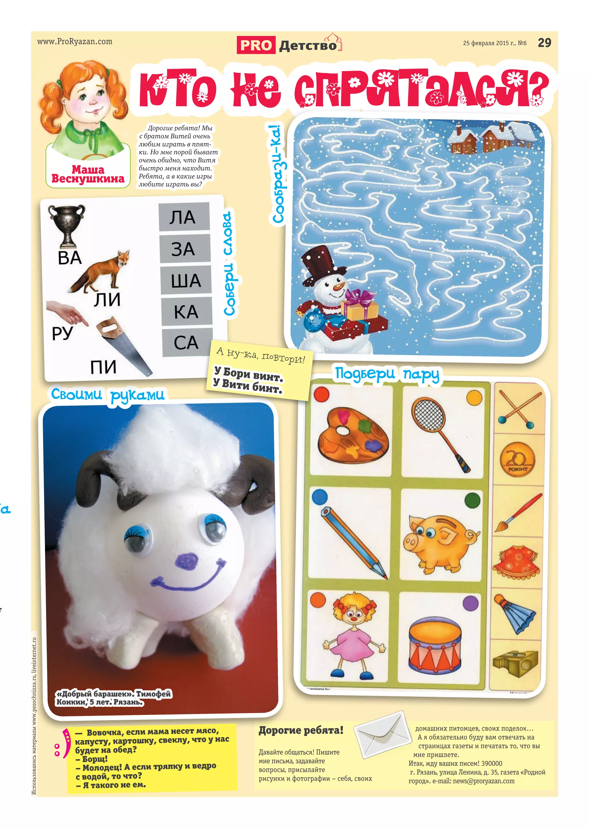 www.ProRyazan.com 2925 февраля 2015 г., №6
Детство
Маша
Веснушкина
Кто не спрятался?
Дорогие ребята!
Давайте общаться! Пишите
мне письма, задавайте
вопросы, присылайте
рисунки и фотографии – себя, своих
домашних питомцев, своих поделок…
А я обязательно буду вам отвечать на
страницах газеты и печатать то, что вы
мне пришлете.
Итак, жду ваших писем! 390000
г. Рязань, улица Ленина, д. 35, газета «Родной
город». e-mail: news@proryazan.com
Использовалисьматериалыwww.pesochnizza.ru,liveinternet.ru
www.ProRyazan.com
Кто не спрятался?
Дорогие ребята! Мы
с братом Витей очень
любим играть в прят-
ки. Но мне порой бывает
очень обидно, что Витя
быстро меня находит.
Ребята, а в какие игры
любите играть вы?
Кто не спрятался?Кто не спрятался?
Дорогие ребята!
Использовалисьматериалыwww.pesochnizza.ru,liveinternet.ru
Сообрази-ка!
Подбери пару
Своими рукамиСвоими рукамиСвоими руками
— Вовочка, если мама несет мясо,
капусту, картошку, свеклу, что у нас
будет на обед?
– Борщ!
– Молодец! А если тряпку и ведро
с водой, то что?
– Я такого не ем.
на
т
«Добрый барашек». Тимофей
Конкин, 5 лет. Рязань.
А ну-ка, повтори!
У Бори винт.У Вити бинт.
Соберислова
 