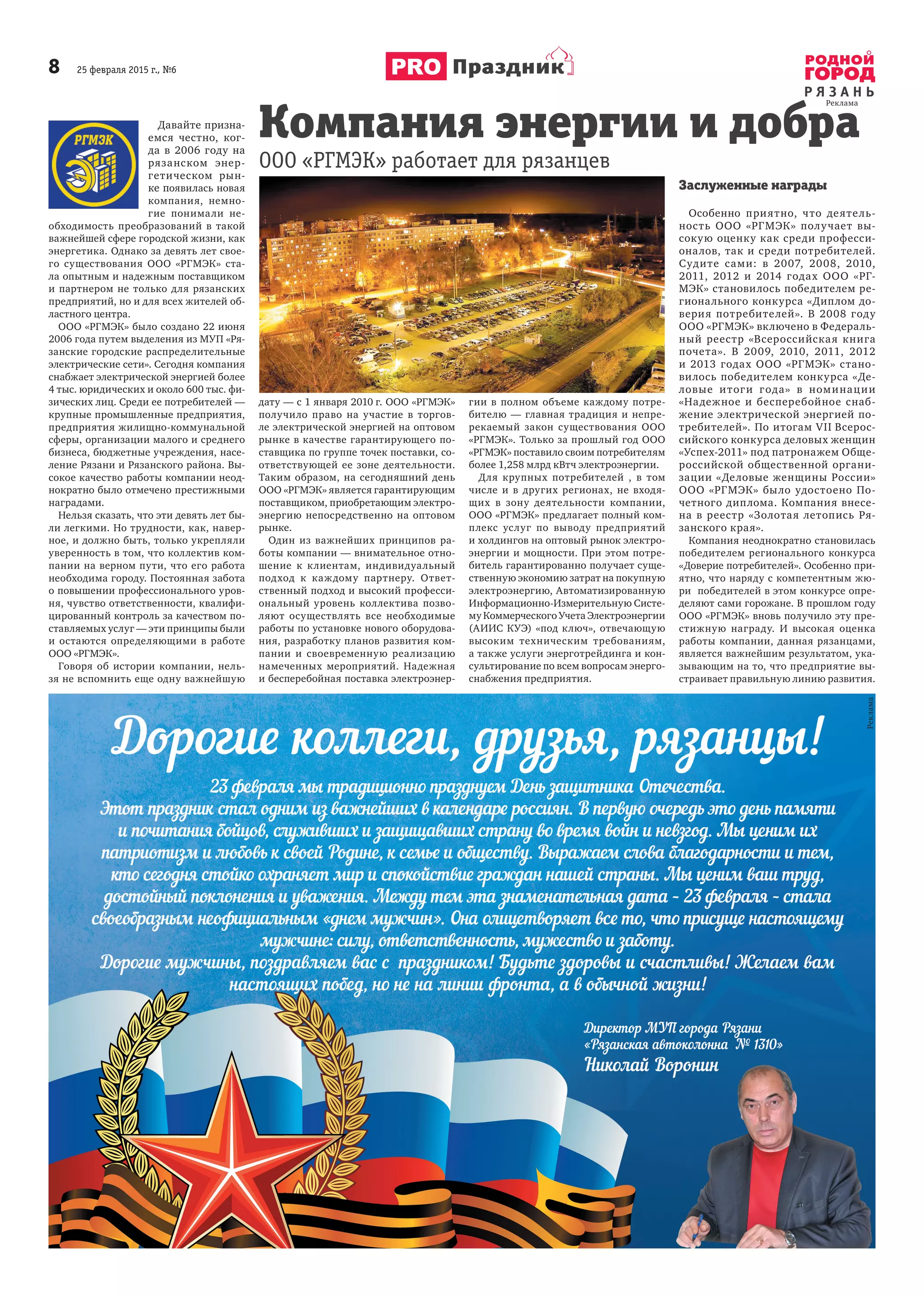 8 25 февраля 2015 г., №6
Р Я З А Н Ь
Праздник
Давайте призна-
емся честно, ког-
да в 2006 году на
рязанском энер-
гетическом рын-
ке появилась новая
компания, немно-
гие понимали не-
обходимость преобразований в такой
важнейшей сфере городской жизни, как
энергетика. Однако за девять лет свое-
го существования ООО «РГМЭК» ста-
ла опытным и надежным поставщиком
и партнером не только для рязанских
предприятий, но и для всех жителей об-
ластного центра.
ООО «РГМЭК» было создано 22 июня
2006 года путем выделения из МУП «Ря-
занские городские распределительные
электрические сети». Сегодня компания
снабжает электрической энергией более
4 тыс. юридических и около 600 тыс. фи-
зических лиц. Среди ее потребителей —
крупные промышленные предприятия,
предприятия жилищно-коммунальной
сферы, организации малого и среднего
бизнеса, бюджетные учреждения, насе-
ление Рязани и Рязанского района. Вы-
сокое качество работы компании неод-
нократно было отмечено престижными
наградами.
Нельзя сказать, что эти девять лет бы-
ли легкими. Но трудности, как, навер-
ное, и должно быть, только укрепляли
уверенность в том, что коллектив ком-
пании на верном пути, что его работа
необходима городу. Постоянная забота
о повышении профессионального уров-
ня, чувство ответственности, квалифи-
цированный контроль за качеством по-
ставляемых услуг — эти принципы были
и остаются определяющими в работе
ООО «РГМЭК».
Говоря об истории компании, нель-
зя не вспомнить еще одну важнейшую
дату — с 1 января 2010 г. ООО «РГМЭК»
получило право на участие в торгов-
ле электрической энергией на оптовом
рынке в качестве гарантирующего по-
ставщика по группе точек поставки, со-
ответствующей ее зоне деятельности.
Таким образом, на сегодняшний день
ООО «РГМЭК» является гарантирующим
поставщиком, приобретающим электро-
энергию непосредственно на оптовом
рынке.
Один из важнейших принципов ра-
боты компании — внимательное отно-
шение к клиентам, индивидуальный
подход к каждому партнеру. Ответ-
ственный подход и высокий професси-
ональный уровень коллектива позво-
ляют осуществлять все необходимые
работы по установке нового оборудова-
ния, разработку планов развития ком-
пании и своевременную реализацию
намеченных мероприятий. Надежная
и бесперебойная поставка электроэнер-
гии в полном объеме каждому потре-
бителю — главная традиция и непре-
рекаемый закон существования ООО
«РГМЭК». Только за прошлый год ООО
«РГМЭК» поставило своим потребителям
более 1,258 млрд кВтч электроэнергии.
Для крупных потребителей , в том
числе и в других регионах, не входя-
щих в зону деятельности компании,
ООО «РГМЭК» предлагает полный ком-
плекс услуг по выводу предприятий
и холдингов на оптовый рынок электро-
энергии и мощности. При этом потре-
битель гарантированно получает суще-
ственную экономию затрат на покупную
электроэнергию, Автоматизированную
Информационно-Измерительную Систе-
му Коммерческого Учета Электроэнергии
(АИИС КУЭ) «под ключ», отвечающую
высоким техническим требованиям,
а также услуги энерготрейдинга и кон-
сультирование по всем вопросам энерго-
снабжения предприятия.
Заслуженные награды
Особенно приятно, что деятель-
ность ООО «РГМЭК» получает вы-
сокую оценку как среди професси-
оналов, так и среди потребителей.
Судите сами: в 2007, 2008, 2010,
2011, 2012 и 2014 годах ООО «РГ-
МЭК» становилось победителем ре-
гионального конкурса «Диплом до-
верия потребителей». В 2008 году
ООО «РГМЭК» включено в Федераль-
ный реестр «Всероссийская книга
почета». В 2009, 2010, 2011, 2012
и 2013 годах ООО «РГМЭК» стано-
вилось победителем конкурса «Де-
ловые итоги года» в номинации
«Надежное и бесперебойное снаб-
жение электрической энергией по-
требителей». По итогам VII Всерос-
сийского конкурса деловых женщин
«Успех-2011» под патронажем Обще-
российской общественной органи-
зации «Деловые женщины России»
ООО «РГМЭК» было удостоено По-
четного диплома. Компания внесе-
на в реестр «Золотая летопись Ря-
занского края».
Компания неоднократно становилась
победителем регионального конкурса
«Доверие потребителей». Особенно при-
ятно, что наряду с компетентным жю-
ри победителей в этом конкурсе опре-
деляют сами горожане. В прошлом году
ООО «РГМЭК» вновь получило эту пре-
стижную награду. И высокая оценка
работы компании, данная рязанцами,
является важнейшим результатом, ука-
зывающим на то, что предприятие вы-
страивает правильную линию развития.
Компания энергии и добра
ООО «РГМЭК» работает для рязанцев
 