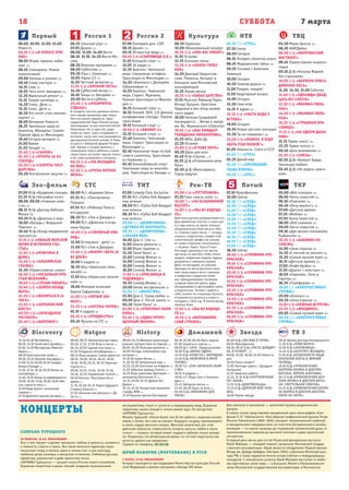 7 мартаСУББОТА
Первый
Эхо-фильм СТС ТНТ Рен-ТВ Пятый ТКР
Россия 1 Россия 2 Культура НТВ ТВЦ
18
Natgeo History Домашний Звезда ТВ 3Discovery
06.00, 10.00, 12.00, 15.00
Новости
06.10 Х/ф «В ПОЛОСЕ ПРИ-
БОЯ»
08.00 Играй, гармонь люби-
мая! 12+
08.45 Смешарики. Новые
приключения
09.00 Умницы и умники 12+
09.45 Слово пастыря 12+
10.15 Смак 12+
10.55 Чего хотят женщины 12+
12.20 Идеальный ремонт 12+
13.15 Теория заговора 16+
14.20 Голос. Дети 12+
15.15 Голос. Дети 12+
16.50 Кто хочет стать миллио-
нером? 12+
18.00 Вечерние Новости
18.25 Чемпионат мира по
биатлону. Женщины. Спринт.
Прямой эфир из Финляндии
19.40 Сегодня вечером 16+
21.00 Время
21.20 Танцуй! 16+
23.40 Х/ф «СЫНОК»
01.20 Х/ф «УГНАТЬ ЗА 60
СЕКУНД»
03.30 Х/ф «СЕКРЕТЫ ГОСУ-
ДАРСТВА»
05.20 Контрольная закупка 12+
06.35 Сельское утро 12+
07.05 Диалог 12+
08.00, 11.00, 14.00 Вести
08.10, 11.10, 14.20 Вести-Мо-
сква
08.20 Военная программа 12+
08.50 Субботник 12+
09.30 Утро с Галкиным 12+
10.05 Наука 2.0 12+
11.20 Честный детектив 16+
11.55 Х/ф «НОЧНОЙ ГОСТЬ»
14.30 Субботний вечер 12+
16.45 Танцы со Звездами 12+
20.00 Вести в субботу
20.45 Х/ф «ЛАБИРИНТЫ
СУДЬБЫ»
В соседних частных домиках малень-
кого города проживают две семьи.
Они постоянно общаются. Один-
надцатилетний Паша Пронин всегда
приглядывает за шестилетней Светой
Никитиной. Но, в один миг, роди-
телей не стало. Свету отправляют в
интернат, после чего она оказывается
удочеренной богатой семьей. А Паша
остается с бабушкой Дарьей Петров-
ной. Однако в скором времени, с
появлением своего ребенка в новой
семье Светы наступает черная полоса
и её снова направляют в интернат…
00.35 Х/ф «ЭТА ЖЕНЩИНА
КО МНЕ»
02.50 Х/ф «ОЧЕНЬ ВЕРНАЯ
ЖЕНА»
07.00 Панорама дня. LIVE
08.15 Диалог 12+
09.15 НЕпростые вещи 12+
09.45 Х/ф «СОКРОВИЩА О.К.»
11.45 Большой спорт 12+
12.05 24 кадра 16+
12.35 Биатлон. Чемпионат
мира. Смешанная эстафета.
Трансляция из Финляндии 12+
14.20 «Биатлон» с Дмитрием
Губерниевым 12+
14.50 Биатлон. Чемпионат
мира. Спринт. Мужчины.
Прямая трансляция из Финлян-
дии 12+
16.25 Большой спорт 12+
16.55 Хоккей. КХЛ. 1/4 финала
конференции «Запад». Прямая
трансляция
19.15 Большой спорт 12+
19.50 Х/ф «ВИКИНГ-2»
23.15 Большой спорт 12+
23.40 Биатлон. Чемпионат
мира. Спринт. Трансляция из
Финляндии 12+
02.45 Чемпионат мира по боб-
слею и скелетону. Трансляция
из Германии 12+
03.45 Конькобежный спорт.
Чемпионат мира по многобо-
рью. Трансляция из Канады 12+
06.30 Евроньюс
10.00 Обыкновенный концерт
10.35 Х/ф «ОНА ВАС ЛЮБИТ»
11.55 Острова
12.35 Большая семья
13.30 Х/ф «КОНЕК-ГОРБУ-
НОК»
14.50 Дмитрий Хворостов-
ский. Романсы. Концерт в
Большом зале Московской
консерватории
15.35 Линия жизни
16.25 Х/ф «БАБЬЕ ЦАРСТВО»
17.55 Маэстро Раймонд Паулс,
Интарс Бусулис, Кристине
Праулиня и Биг-бэнд латвий-
ского радио
19.00 Наталье Гундаревой
посвящается... Вечер в театре
им. Вл. Маяковского «Silenzio»
19.55 Х/ф «ВАС ОЖИДАЕТ
ГРАЖДАНКА НИКАНОРОВА»
21.20 Абба. Даба Ду
22.20 Острова
23.00 Х/ф «Я ТОЖЕ ХОЧУ»
00.20 Джаз для всех
01.40 М/ф «Глупая...»
01.55 Д/ф «Отшельники реки
Пры»
02.40 Д/ф «Вальпараисо.
Город-радуга»
05.55 Т/с «ГРУЗ»
07.30 Смотр
08.00 Сегодня
08.15 Лотерея «Золотой ключ»
08.45 Медицинские тайны 16+
09.25 Готовим с Алексеем
Зиминым
10.00 Сегодня
10.20 Главная дорога 16+
11.00 Поедем, поедим!
11.50 Квартирный вопрос
13.00 Сегодня
13.20 Своя игра
14.15 Я худею 16+
15.10 Х/ф «ЧИСТА ВОДА У
ИСТОКА»
19.00 Сегодня
19.30 Новые русские сенсации
22.20 Ты не поверишь! 16+
23.20 Х/ф «МОЖНО, Я БУДУ
ЗВАТЬ ТЕБЯ МАМОЙ?»
01.05 Нежность. Спето в СССР
01.50 Т/с «ГРУЗ»
03.25 Дикий мир
03.55 Т/с «ПЯТНИЦКИЙ.
ГЛАВА ВТОРАЯ»
05.25 Т/с «ППС»
05.50 Марш-бросок 12+
06.20 АБВГДейка
06.50 Х/ф «МАТЕРИНСКИЙ
ИНСТИНКТ»
08.45 Православная энцикло-
педия
09.10 Д/ф «Наталья Варлей.
Без страховки»
10.05 Х/ф «ВАРВАРА-КРАСА,
ДЛИННАЯ КОСА»
11.30, 14.30, 21.00 События
11.40 Х/ф «ОДНАЖДЫ ДВАД-
ЦАТЬ ЛЕТ СПУСТЯ»
13.10 Х/ф «ФАНФАН-ТЮЛЬ-
ПАН»
14.40 Х/ф «ФАНФАН-ТЮЛЬ-
ПАН»
15.25 Х/ф «СТРАШНАЯ КРА-
САВИЦА»
17.15 Х/ф «НА ОДНОМ ДЫХА-
НИИ»
21.15 Право знать! 16+
22.25 Право голоса 16+
00.45 Цена выживания 16+
01.20 Х/ф «СВЯЗЬ»
02.55 Д/ф «Брижит Бардо.
Эволюция любви»
03.45 Д/ф «Не родись краси-
вой»
07.00 М/ф «Краденое солнце»
07.35 М/ф «Незнайка-поэт»
08.00, 09.00 «Главные ново-
сти» 12+
08.15 М/ф «Доктор Айболит.
Фильм 1»
09.20 М/ф «Девочка и лев»
10.00 «Беседы с Владыкой
Павлом» 12+
10.40 М/ф «Когда медвежонок
проснется»
11.15 Х/ф «МИЛЫЙ МОРСКОЙ
КОТИК И ИСТИННОЕ СЧА-
СТЬЕ»
12.45 Х/ф «МУЖЧИНА В
ДОМЕ»
14.00 Х/ф «АЛЬПИЙСКАЯ
СКАЗКА»
15.30 «Православное слово»
16.00 Х/ф «НЕСКОЛЬКО ПРО-
СТЫХ ЖЕЛАНИЙ»
19.00 Х/ф «СПЕШИ ЛЮБИТЬ»
20.45 Х/ф «ЗОЛОТО КОЛЬД-
ЖАТА»
21.30 Х/ф «ЖЕНИТЬСЯ В 24
ЧАСА»
23.05 Х/ф «КОРОЛЕВСКИЙ
БЛЕСК»
00.50 Х/ф «ЗАПОЗДАЛАЯ
РАСПЛАТА»
02.40 Х/ф «ШОППИНГ»
06.00 М/с «Барашек Шон»
07.35 М/с «Пингвинёнок
Пороро»
07.55 М/с «Робокар Поли и
его друзья»
08.30 М/с «Том и Джерри.»
09.00 М/с «Драконы и всад-
ники Олуха»
10.00 Х/ф «СЕМЕЙНЫЙ УИК-
ЭНД»
12.00 Осторожно - дети! 16+
13.00 М/с «Том и Джерри»
13.45 Х/ф «ВОКРУГ СВЕТА ЗА
80 ДНЕЙ»
16.00 6 кадров 16+
16.30 Шоу «Уральских пель-
меней» 16+
17.30 Шоу «Уральских пельме-
ней» 16+
19.00 Империя иллюзий:
Братья Сафроновы 16+
21.00 Х/ф «ПЯТЫЙ ЭЛЕ-
МЕНТ»
23.25 Х/ф «АНГЕЛЫ ЧАРЛИ»
01.15 6 кадров 16+
03.15 Х/ф «ПРОДЮСЕРЫ»
05.45 Музыка на СТС 16+
07.00 Comedy Club. Exclusive
07.35 М/с «Губка Боб Квадрат-
ные штаны»
08.00 М/с «Губка Боб Квадрат-
ные штаны»
08.30 М/с «Губка Боб Квадрат-
ные штаны»
09.00 Т/с «ДЕФФЧОНКИ».
«ДРУЖБА ПО КОНТРАКТУ»
09.30 Т/с «ДЕФФЧОНКИ».
«ЗУБНАЯ ФЕЯ»
10.00 Дом-2. Lite 16+
11.00 Школа ремонта 12+
12.00 Фэшн терапия 16+
12.30 Такое Кино! 16+
13.00 Comedy Woman 16+
14.00 Comedy Woman 16+
15.00 Comedy Woman 16+
16.00 Comedy Woman 16+
17.00 Х/ф «КРАСАВИЦА И
ЧУДОВИЩЕ»
19.30 Comedy Woman 16+
20.00 Битва экстрасенсов 16+
21.30 Т/с «ХОЛОСТЯК»
23.00 Дом-2. Город любви 16+
00.00 Дом-2. После заката 16+
00.30 Такое Кино! 16+
01.00 Х/ф «ОТВЯЗНЫЕ КАНИ-
КУЛЫ»
02.45 Х/ф «ОДИН ПРОПУ-
ЩЕННЫЙ ЗВОНОК»
05.00 Х/ф «ОТСТУПНИКИ»
07.20 Смех сквозь хохот 16+
10.00 Т/с «НА БЕЗЫМЯННОЙ
ВЫСОТЕ»
14.00 Х/ф «МЫ ИЗ БУДУЩЕ-
ГО»
Действие картины разворачивается в
двух временных пластах: в наши дни
и в годы войны, во время тяжелых
оборонительных боев августа 1942-
го. Главные герои ленты — четверо
«черных следопытов» (людей этой
сомнительной профессии называ-
ют также «черными копателями»)
— Борман, Череп, Чуха и Спирт.
Они ведут раскопки в тех местах,
где когда-то шли бои, чтобы потом
продать найденные медали, ордена,
документы и немецкое оружие.
Дело это выгодное, но опасное.
Однажды на месте раскопок начи-
нает происходить нечто странное:
в найденных солдатских книж-
ках, принадлежавших погибшим
солдатам Красной армии, вдруг
обнаруживаются фотографии самих
«следопытов». Пытаясь прийти в
себя, коллеги по «черному» бизнесу
отправляются купаться в озере и…
попадают в 1942 год. В самый разгар
тяжелых боев.
17.30 Х/ф «МЫ ИЗ БУДУЩЕ-
ГО-2»
19.30 Х/ф «ВОРОШИЛОВ-
СКИЙ СТРЕЛОК»
07.10 Мультфильмы
10.00 Сейчас
10.10 Т/с «СЛЕД»
10.55 Т/с «СЛЕД»
11.40 Т/с «СЛЕД»
12.20 Т/с «СЛЕД»
13.05 Т/с «СЛЕД»
13.55 Т/с «СЛЕД»
14.40 Т/с «СЛЕД»
15.25 Т/с «СЛЕД»
16.10 Т/с «СЛЕД»
16.55 Т/с «СЛЕД»
17.40 Т/с «СЛЕД»
18.30 Сейчас
18.40 Х/ф «СЕРАФИМА ПРЕ-
КРАСНАЯ»
19.45 Х/ф «СЕРАФИМА ПРЕ-
КРАСНАЯ»
20.45 Х/ф «СЕРАФИМА ПРЕ-
КРАСНАЯ»
21.45 Х/ф «СЕРАФИМА ПРЕ-
КРАСНАЯ»
22.45 Х/ф «СЕРАФИМА ПРЕ-
КРАСНАЯ»
23.50 Х/ф «СЕРАФИМА ПРЕ-
КРАСНАЯ»
03.55 Х/ф «СЕРАФИМА ПРЕ-
КРАСНАЯ»
06.00 Х/ф «СЕРАФИМА ПРЕ-
КРАСНАЯ»
05.00 «Всё сначала» 16+
06.00 Лента новостей 16+
06.10 «Поехали» 16+
06.40 «Хочу верить!» 16+
07.00 «Детское время»
07.25 «Выбор» 16+
07.50 Лента новостей 16+
08.00 «Всё сначала» 16+
09.00 Лента новостей 16+
09.10 «Две жизни полковника
Рыбкиной» 16+
10.55 Х/ф «БАБУШКА НА
СНОСЯХ»
14.00 «Зона отдыха» 16+
14.30 «С песней по жизни» 16+
15.30 «Самый лучший муж» 16+
16.15 «Детское время» 16+
17.00 «Кофе-брэйк» 16+
17.30 «Диалог с властью» 16+
18.00 «Евромакс. Окно в
Европу» 16+
18.30 «Платформа» 16+
19.20 Т/с «БЛАГОЧЕСТИВЫЕ
СТЕРВЫ»
20.00 «Компас» 16+
20.30 «Зона отдыха» 16+
21.00 Х/ф «НЕЖНЫЕ ВСТРЕЧИ»
22.25 Х/ф «ИМОДЖЕН»
00.05 «Самый лучший муж» 16+
00.50 Т/с «БЛАГОЧЕСТИВЫЕ
СТЕРВЫ»
15.10, 03.36 Мотобитва 12+
06.50, 13.30 Гений авто-дизайна 12+
07.40, 14.20 Мастерская «Фантом
Уоркс» 12+
08.30 Бристольский залив 16+
09.20, 10.10 Золотая лихорадка 16+
11.00, 11.25, 02.00, 02.24 Склады:
битва в Канаде 12+
11.50, 12.15, 20.10, 20.35 Битвы за
контейнеры 12+
12.40, 13.05 Битва за недвижимость
16.00, 16.50, 17.40, 18.30, 19.20 Аля-
ска: семья из леса 16+
21.00 Беар Гриллс: испытание
страхом 16+
21.50 Дилетант против эксперта 12+
06.00, 08.35 Увлекательная наука
06.20, 17.15, 17.35 Игра в числа 12+
06.45, 07.05 Сделай или умри 18+
07.30 Поединок непобедимых 16+
08.15 Игры разума: Самое время 6+
08.55, 18.00, 18.20, 18.45, 19.05,
19.30, 19.50, 20.15, 20.35 Научные
глупости 18+
09.20, 10.25, 13.05, 10.50, 12.40,
16.30, 16.50 Управление толпой 12+
09.40 Космос: Пространство и
время 12+
11.10, 22.30, 05.15 Наука будущего
Стивена Хокинга 12+
11.55 «Больше чем фокусы» с Ди
Эм Си 12+
08.00, 04.15 Великое железнодо-
рожное путешествие по Европе 12+
09.05, 03.20 Команда времени 12+
10.00 Погода, изменившая ход
истории 16+
10.35 История Китая 12+
11.30, 02.30 Затерянный мир 12+
12.25, 22.00 Охотники за мифами 12+
13.20 Забытые царицы Египта 12+
14.25 Внук королевы Виктории —
император Вильгельм II 16+
15.15, 20.00, 01.35 Джеки без
Джека 12+
16.15, 23.50 Загадочные авиаката-
строфы ВОВ 12+
17.10 Карпов против Каспарова.
06.30, 07.00, 06.00 Жить вкусно
07.30 Секреты и советы 16+
08.00 Д/с «2015. Предсказания»
10.00 Х/ф «МИНУС ОДИН»
13.40 Х/ф «НЕВЕСТА С ЗАПРАВКИ»
15.40 Х/ф «МУЖЧИНА В МОЕЙ
ГОЛОВЕ»
18.00 Т/с «ОНА НАПИСАЛА УБИЙ-
СТВО»
18.55 6 кадров 16+
19.00 т/С «Курт Сеит и Алексан-
дра» 16+
22.45 Звёздная жизнь 16+
23.45, 00.00 Одна за всех 16+
00.30 Х/ф «ЛЮБОВНИК ДЛЯ
ЛЮСИ»
06.00 Х/ф «ЗАСТАВА В ГОРАХ»
08.05 Мультфильмы
08.30, 09.10 Х/ф «ПОСЛЕ ДОЖДИЧ-
КА, В ЧЕТВЕРГ...»
09.00, 13.00, 18.00, 23.00 Новости
дня
10.00 Папа сможет?
11.00 Легенды цирка с Эдгардом
Запашным
11.25 Зверская работа
12.10, 13.10 Х/ф «ПОГРАНИЧНЫЙ
ПЕС АЛЫЙ»
13.55 Х/ф «ДОБРОВОЛЬЦЫ»
15.55 Х/ф «ДОРОГОЙ МОЙ ЧЕЛО-
ВЕК»
18.20 Новая звезда
09.30 Школа доктора Комаровского
11.30 Х/ф «ЛОВИ ВОЛНУ»
13.00 Х/ф «ЗАЛОЖНИЦА»
14.45 Х/ф «БЕРЕГИТЕ ЖЕНЩИН»
17.30 Х/ф «ОСОБЕННОСТИ НАЦИ-
ОНАЛЬНОЙ ОХОТЫ В ЗИМНИЙ
ПЕРИОД»
19.00 Х/ф «ПРИКЛЮЧЕНИЯ
ШЕРЛОКА ХОЛМСА И ДОКТОРА
ВАТСОНА. КОРОЛЬ ШАНТАЖА»
20.15 Х/ф «ПРИКЛЮЧЕНИЯ ШЕР-
ЛОКА ХОЛМСА И ДОКТОРА ВАТСО-
НА. СМЕРТЕЛЬНАЯ СХВАТКА»
21.45 Х/ф «ПРИКЛЮЧЕНИЯ ШЕРЛО-
КА ХОЛМСА И ДОКТОРА ВАТСОНА.
ОХОТА НА ТИГРА»
СОПРАНО ТУРЕЦКОГО
28 ФЕВРАЛЯ, 19.00. ФИЛАРМОНИЯ
Все, о чем говорят и думают женщины: любовь и ревность, ненависть
и нежность, страсть и порок. Все грани женского характера через
нескучную оперу и мюзикл, джаз и латину, поп- и рок-культуру,
любимые ретро-шлягеры и авторские сочинения. Любимые русские,
еврейские, украинские и даже армянские песни.
«SOPRANO Турецкого» — лучшие голоса России нового поколения.
Взрывная энергетика и шквал эмоций, владение музыкальными
КОНЦЕРТЫ
инструментами, талант и чуткость к окружающему миру. Взрывная
энергетика, шквал эмоций и только живой звук. Не пропустите.
«SOPRANO Турецкого».
Михаил Турецкий: «После более чем 20 лет работы с мужским коллек-
тивом, я понял, чего мне не хватает. Берущего за душу, проникающего
в самое сердце женского вокала. Женской энергетики, вот этой
девичьей нежности, стервозности, интриги, высоты, любви в таком
голосе — сопрано, который может подарить публике только женщи-
на. Раздвинуть эти репертуарные рамки, то, что мне недоступно как
артисту, сделать как продюсер».
Справки по телефону: 28–05–56
ЮРИЙ ФАВОРИН (ФОРТЕПИАНО) И РГСО
1 МАРТА, 17.00. ФИЛАРМОНИЯ
Концерт проводится при поддержке Министерства культуры Россий-
ской Федерации в рамках программы «Звезды XXI века»
Для знатоков и меломанов — ценителей музыки академических
жанров.
В новом сезоне представляем грандиозный цикл-монографию «Сим-
фонии П. И. Чайковского». Мир образов симфонической музыки Петра
Ильича Чайковского (1840–1893) покоряет эмоциональной глубиной
и мелодическим совершенством, он поистине безграничный и всеобъ-
емлющий — от картин природы до откровений человеческой души, от
проникновенного лиризма до высокой патетики и даже трагической
экспрессии.
В первый день весны для гостей Рязанской филармонии выступит
Юрий Фаворин — молодой пианист, выпускник Московской государ-
ственной консерватории. Юрий является обладателем Первой премии
Фонда им. Дьёрдя Циффры (Австрия, 2003) и Диплома Министра куль-
туры РФ, а также лауреатом многих всероссийских и международных
конкурсов. С неизменным успехом Юрий Фаворин выступает в наибо-
лее престижных залах мира — в Большом, Малом и Рахманиновском
залах Московской государственной консерватории, в Московском
 
