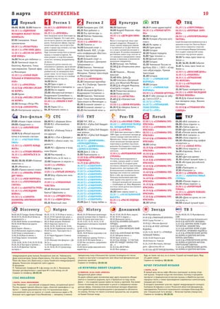 8 марта ВОСКРЕСЕНЬЕ
Первый
Эхо-фильм СТС ТНТ Рен-ТВ Пятый ТКР
Россия 1 Россия 2 Культура НТВ ТВЦ
19
Natgeo History Домашний Звезда ТВ 3Discovery
06.00, 08.00, 05.15 Мультфильмы
СМФ
07.30 Школа доктора Комаровского
09.00 Х/ф «БЕРЕГИТЕ ЖЕНЩИН»
11.45 Х/ф «ШЕРЛОК ХОЛМС И ДОК-
ТОР ВАТСОН. ЗНАКОМСТВО»
13.15 Х/ф «ШЕРЛОК ХОЛМС И ДОК-
ТОР ВАТСОН. КРОВАВАЯ НАДПИСЬ»
14.45 Х/ф «ПРИКЛЮЧЕНИЯ ШЕРЛО-
КА ХОЛМСА И ДОКТОРА ВАТСОНА.
КОРОЛЬ ШАНТАЖА»
16.00 Х/ф «ПРИКЛЮЧЕНИЯ ШЕРЛО-
КА ХОЛМСА И ДОКТОРА ВАТСОНА.
СМЕРТЕЛЬНАЯ СХВАТКА»
17.30 Х/ф «ПРИКЛЮЧЕНИЯ ШЕРЛО-
КА ХОЛМСА И ДОКТОРА ВАТСОНА»
06.00 Мультфильмы
07.20 Х/ф «ТАБАЧНЫЙ КАПИТАН»
09.00 Служу России! 12+
10.00 Д/с «Москва фронту»
10.50 Х/ф «В НЕБЕ «НОЧНЫЕ
ВЕДЬМЫ»
12.20, 13.10, 18.20 Т/с «ГРАНИЦА.
ТАЕЖНЫЙ РОМАН»
13.00, 23.00 Новости дня
18.00 Новости. Главное
21.25, 23.05 Фестиваль «Автора-
дио». «Дискотека 80-х»
04.00 Х/ф «ДЕТИ ПОНЕДЕЛЬНИКА»
06.30, 07.00, 06.00 Жить вкусно
07.30, 18.55 6 кадров 16+
08.50 Домашняя кухня 16+
09.20 Х/ф «ХОЗЯЙКА БОЛЬШОГО
ГОРОДА»
13.00 Х/ф «ДЖЕЙН ЭЙР»
18.00 Т/с «ОНА НАПИСАЛА УБИЙ-
СТВО»
19.00 Х/ф «УНЕСЁННЫЕ ВЕТРОМ»
23.25 Звёздная жизнь 16+
00.00 Одна за всех 16+
00.30 Х/ф «НАЗАД - К СЧАСТЬЮ,
ИЛИ КТО НАЙДЁТ СИНЮЮ ПТИ-
ЦУ...»
02.35 Х/ф «ВЕЗУЧАЯ»
04.05 Моя правда 16+
08.00, 03.20 Великое железнодо-
рожное путешествие по Европе 12+
09.05 История христианства 12+
10.10, 11.05, 15.15, 16.15, 17.10
Выдающиеся женщины мировой
истории 16+
12.00, 13.05, 14.10 Императрицы
Древнего Рима 12+
18.05, 19.00 Белая королева и ее
соперницы 12+
19.55 Забытые царицы Египта 12+
21.00, 02.25 История Китая 12+
22.00 Как построить средневеко-
вый замок 12+
23.00 Катастрофа европейского
еврейства 16+
06.20, 17.15, 17.35 Игра в числа 12+
06.45, 07.05 Сделай или умри 18+
07.30 Поединок непобедимых 16+
08.15 Игры разума: Иллюзии
08.55 Научные глупости 18+
09.20, 10.25, 10.50, 12.40, 13.05,
16.30, 16.50 Управление толпой 12+
09.40 Космос: Пространство и
время 12+
11.10 Наука будущего Стивена
Хокинга 12+
11.55 «Больше чем фокусы» с Ди
Эм Си 12+
13.25 Воздушные асы войны 12+
14.10, 19.30, 20.15 Суперсоору-
жения
06.00, 06.25 Склады: битва в Канаде
06.50, 07.15, 00.20, 00.45 Битва за
недвижимость 12+
07.40, 08.05 Битвы за контейнеры 12+
08.30, 02.00 Железная дорога
Аляски 12+
09.20 Парни с Юкона 16+
10.10 Мятежники ледяного озера 16+
11.00 Голые и напуганные 16+
11.50, 01.10 Игра на жизнь 16+
12.40 Беар Гриллс: испытание
страхом 16+
13.30, 16.00, 16.50, 17.40, 20.10, 03.36,
04.24, 05.12 Быстрые и громкие 16+
14.20, 21.00 Дилетант против
эксперта 12+
07.00 «Новая старая сказка»
09.00 «Градусник» 12+
09.35 Х/ф «АЛЬПИЙСКАЯ
СКАЗКА»
11.00 М/ф «Милый морской
котик и истинное счастье»
12.30 Т/с «ЧАСТНАЯ ПРАК-
ТИКА»
13.20 Х/ф «ЗОЛОТО КОЛЬД-
ЖАТА»
14.30 Х/ф «СПЕШИ ЛЮБИТЬ»
16.35 Х/ф «ЖЕНИТЬСЯ В 24
ЧАСА»
18.00, 20.30, 07.00 «Главные
новости» 12+
18.35 «Менялы» 12+
20.00 «Православное слово»
21.00 Х/ф «ЛЮБОВЬ ПРИХО-
ДИТ ТИХО»
22.35 Х/ф «МОЯ МОРЯЧКА»
00.15 Х/ф «ПОТЕРЯННЫЙ В
СНЕГАХ»
01.45 Х/ф «ШАРЛОТТА ГРЕЙ»
03.45 Х/ф «ПОСЛЕДНЯЯ
ВОЙНА»
05.30 Х/ф «САМАНТА:
КАНИКУЛЫ АМЕРИКАНСКОЙ
ДЕВОЧКИ»
06.00 М/с «Барашек Шон»
07.35 М/с «Пингвинёнок
Пороро»
07.55 М/с «Робокар Поли и
его друзья»
08.30 М/с «Том и Джерри.»
09.00 М/с «Алиса знает, что
делать!»
10.05 М/с «Драконы и всад-
ники Олуха»
10.30 Мастершеф 16+
12.00 Успеть за 24 часа 16+
13.00 Свидание со вкусом 16+
14.00 Х/ф «МАМЫ»
16.00 6 кадров 16+
17.05 Х/ф «ПЯТЫЙ ЭЛЕМЕНТ»
19.30 Шоу «Уральских пель-
меней» 16+
21.00 Х/ф «СМЕШАННЫЕ
ЧУВСТВА»
22.45 Империя иллюзий:
Братья Сафроновы 16+
00.45 Х/ф «ПРОДЮСЕРЫ»
03.15 Х/ф «ОДИН ДЕНЬ»
05.15 Животный смех
07.00 ТНТ. MIX 16+
07.35 М/с «Губка Боб Квадрат-
ные штаны»
08.00 М/с «Губка Боб Квадрат-
ные штаны»
08.30 М/с «Губка Боб Квадрат-
ные штаны»
09.00 Т/с «ДЕФФЧОНКИ».
«КОМАНДИРОВКА»
09.30 Т/с «ДЕФФЧОНКИ».
«ЗАМОК В АНГЛИИ»
10.00 Дом-2. Lite 16+
11.00 Перезагрузка 16+
12.00 Х/ф «КРАСАВИЦА И
ЧУДОВИЩЕ»
14.25 Х/ф «ДУХLESS»
16.30 Т/с «САШАТАНЯ»
17.00 Т/с «САШАТАНЯ»
17.30 Т/с «САШАТАНЯ»
18.00 Т/с «САШАТАНЯ»
18.30 Т/с «САШАТАНЯ»
19.00 Т/с «САШАТАНЯ»
19.30 Т/с «САШАТАНЯ»
20.00 Т/с «САШАТАНЯ»
20.30 Т/с «САШАТАНЯ»
21.00 Т/с «САШАТАНЯ»
21.30 Т/с «САШАТАНЯ»
22.00 Т/с «САШАТАНЯ»
22.30 Т/с «САШАТАНЯ»
23.00 Дом-2. Город любви 16+
05.00 Х/ф «НА КРАЮ СТОЮ»
06.50 Т/с «ВОЕННАЯ РАЗВЕД-
КА. ЗАПАДНЫЙ ФРОНТ»
15.00 Х/ф «9 РОТА»
СССР. Действие происходит в 1988 и
1989 годах, за несколько месяцев до
полного вывода советских войск из
Афганистана. Семеро призывников,
после нескольких месяцев адской
подготовки в «учебке» под коман-
дованием беспощадного старшины,
попадают в горнило афганской
кампании.
17.30 Х/ф «ВОРОШИЛОВСКИЙ
СТРЕЛОК»
Пенсионер, железнодорожник в
отставке, скромно живёт со своей
внучкой Катей. В соседнем доме
постоянно собираются трое молодых
бездельников, чувствующие себя
безнаказанными хозяевами жизни.
Однажды они хитростью заманили
Катю к себе, где изнасиловали.
Поначалу насильников арестовы-
вают, однако отец одного из них
— большой милицейский начальник
— освобождает их. Иван Фёдорович
посчитал своим долгом восстановить
справедливость сам…
19.30 Смех сквозь хохот 16+
22.15 Т/с «НА БЕЗЫМЯННОЙ
ВЫСОТЕ»
02.15 Х/ф «МЫ ИЗ БУДУЩЕ-
ГО-2»
07.00 Х/ф «СЕРАФИМА ПРЕ-
КРАСНАЯ»
07.55 Х/ф «СЕРАФИМА ПРЕ-
КРАСНАЯ»
08.50 Х/ф «СЕРАФИМА ПРЕ-
КРАСНАЯ»
09.45 Х/ф «СЕРАФИМА ПРЕ-
КРАСНАЯ»
10.00 Сейчас
10.10 Х/ф «СЕРАФИМА ПРЕ-
КРАСНАЯ»
10.50 Х/ф «СЕРАФИМА ПРЕ-
КРАСНАЯ»
11.45 Х/ф «СЕРАФИМА ПРЕ-
КРАСНАЯ»
12.45 Х/ф «СЕРАФИМА ПРЕ-
КРАСНАЯ»
13.40 Х/ф «СЕРАФИМА ПРЕ-
КРАСНАЯ»
14.40 Х/ф «СЕРАФИМА ПРЕ-
КРАСНАЯ»
15.35 Х/ф «СЕРАФИМА ПРЕ-
КРАСНАЯ»
16.35 Х/ф «СЕРАФИМА ПРЕ-
КРАСНАЯ»
17.30 Х/ф «СЕРАФИМА ПРЕ-
КРАСНАЯ»
18.30 Сейчас
05.00 «Всё сначала» 16+
06.00 «Зона отдыха» 16+
06.30 «Тайны еды» 16+
07.00 «Детское время»
07.45 «Личная жизнь вещей»
08.00 «Всё сначала» 16+
09.00 «Зона отдыха» 16+
09.30 «Женщина под грифом
«секретно» 16+
11.15 Х/ф «БАБЬЕ ЛЕТО»
14.00 «Зона отдыха» 16+
14.30 «Евромакс. Окно в
Европу» 16+
15.00 «Детское время»
15.30 «Самый лучший муж» 16+
16.15 «История российского
юмора» 16+
17.00 «Проездом» 16+
17.30 «Поехали» 16+
18.00 Х/ф «ЛЮБОВЬ ЗЛА»
19.20 Т/с «БЛАГОЧЕСТИВЫЕ
СТЕРВЫ»
20.00 «Разные люди» 16+
20.30 «Наша неделя» 16+
21.00 Х/ф «КУРОРТНЫЙ
ТУМАН»
22.35 Х/ф «ДОБРО ПОЖАЛО-
ВАТЬ К РАЙЛИ»
00.20 «Двое на кухне, не счи-
тая кота» 16+
00.50 «Самый лучший муж»
06.00, 10.00, 12.00 Новости
06.10 Х/ф «ОДИНОКАЯ
ЖЕНЩИНА ЖЕЛАЕТ ПОЗНА-
КОМИТЬСЯ»
07.55 Смешарики. Новые
приключения
08.10 Х/ф «РОЗЫГРЫШ»
10.10 Х/ф «ТРИ ПЛЮС ДВА»
12.10 Х/ф «ВЕСНА НА ЗАРЕЧ-
НОЙ УЛИЦЕ»
14.00 Песни для любимых 12+
15.15 Чемпионат мира по
биатлону. Мужчины. Гонка
преследования. Прямой эфир
из Финляндии
15.50 Х/ф «САМАЯ ОБАЯ-
ТЕЛЬНАЯ И ПРИВЛЕКАТЕЛЬ-
НАЯ»
17.25 Х/ф «КРАСОТКА»
19.40 Х/ф «МОСКВА СЛЕЗАМ
НЕ ВЕРИТ»
21.00 Время
21.20 Х/ф «МОСКВА СЛЕЗАМ
НЕ ВЕРИТ»
22.50 Легенды «Ретро FM»
00.55 Х/ф «КЛЕОПАТРА»
05.25 Контрольная закупка 12+
04.40 Х/ф «ДЕВУШКА БЕЗ
АДРЕСА»
06.25 Х/ф «ВРАЧИХА»
Кате Захаровой прочат блестящее му-
зыкальное будущее. Но в один день
все ее мечты рушатся, как карточный
домик. В результате аферы, подстро-
енной риелтором, она остается без
денег и крыши над головой, а тут еще
маму разбивает инсульт.
Ради спасения матери Катя оставляет
музыку и становится врачом. Но
мама умирает, и тогда Катя решает
отомстить человеку, разрушившему
ее жизнь.
В результате долгих поисков она
оказывается в деревне, где встречает
свою любовь. Кажется, судьба вновь
улыбается ей, но неожиданно Катя
узнает такое, что не только лишает
ее надежды на счастье, но и вообще
выбивает почву из-под ног…
14.00 Вести
14.20 Один в один 12+
17.30 Петросян и женщины 16+
20.00 Вести недели
22.00 «Воскресный вечер» с
Владимиром Соловьёвым 12+
23.50 Валентина Юдашкина 12+
02.00 Х/ф «ЛЮБЛЮ 9 МАР-
ТА!»
03.35 Наука 2.0 12+
04.35 Комната смеха 16+
07.00 Панорама дня. LIVE
08.25 Моя рыбалка 12+
09.10 Язь против еды 12+
09.40 Рейтинг Баженова.
Война миров 16+
10.10 Х/ф «ВИКИНГ-2»
13.30 Полигон 16+
14.00 Большой спорт 12+
14.25 Хоккей. КХЛ. 1/4 фи-
нала конференции «Восток».
Прямая трансляция
16.45 Большой спорт 12+
17.20 «Биатлон» с Дмитрием
Губерниевым 12+
17.50 Биатлон. Чемпионат
мира. Гонка преследования.
Женщины. Прямая трансляция
из Финляндии
18.40 Х/ф «ВОЛКОДАВ»
21.10 Смешанные единобор-
ства. M-1 Challenge. Трансля-
ция из Грузии 16+
23.15 «Большой футбол» с
Владимиром Стогниенко 12+
00.00 Биатлон. Чемпионат
мира. Гонка преследования.
Трансляция из Финляндии 12+
01.30 Основной элемент 12+
02.00 Основной элемент 12+
02.25 Неспокойной ночи 16+
06.30 Евроньюс
10.00 Андрей Миронов. «Бра-
во, артист!»
10.35 Х/ф «ДЕТИ ДОН КИХО-
ТА»
Фильм о многодетной семье заве-
дующего роддомом. Живущий по
очень строгим моральным нормам
и прозванный за это Дон-Кихотом,
он и своих сыновей воспитывает в
том же духе. И сыновья оказываются
достойными своего отца, хотя им ча-
сто приходится преодолевать самые
разные, и серьезные, и комические
жизненные затруднения…
11.50 Больше, чем Любовь
12.30 Д/ф «Отшельники реки
Пры»
13.10 Пешком... Москва
женская
13.40 Абба. Даба Ду
14.40 Спектакль «Безумный
день, или Женитьба Фигаро»
17.30 Д/ф «Андрей Миронов.
«Смотрите, я играю...»
18.15 Романтика романса
19.10 Линия жизни
20.00 Х/ф «АРТИСТКА»
21.40 Д/ф «Неизвестная
Пиаф»
22.50 Х/ф «ЗВУКИ МУЗЫКИ»
01.35 М/ф «Шерлок Холмс и
доктор Ватсон»
06.15 И снова здравствуйте!
06.35 Х/ф «ТОНКАЯ ШТУЧ-
КА»
08.00 Сегодня
08.15 Лотерея «Русское лото
плюс»
08.45 Их нравы 16+
09.25 Едим дома!
10.00 Сегодня
10.20 Первая передача
11.00 Чудо техники 12+
11.50 Дачный ответ
13.00 Сегодня
13.20 Чемпионат России по
футболу 2014 г. / 2015 г. «Спар-
так»-»Краснодар». Прямая
трансляция
15.30 Сегодня
15.50 Т/с «ТАМБОВСКАЯ
ВОЛЧИЦА»
19.00 Сегодня
19.40 Т/с «ТАМБОВСКАЯ
ВОЛЧИЦА»
00.15 Х/ф «ТОНКАЯ ШТУЧКА»
01.45 Я тебя никогда не забу-
ду. Спето в СССР 12+
02.30 Т/с «ГРУЗ»
04.05 Т/с «ПЯТНИЦКИЙ.
ГЛАВА ВТОРАЯ»
05.40 Т/с «ППС»
05.25 Х/ф «СВЕРСТНИЦЫ»
06.55 Х/ф «ВПЕРВЫЕ ЗАМУ-
ЖЕМ»
08.50 Х/ф «УКРОТИТЕЛЬНИЦА
ТИГРОВ»
Своей беззаветной влюбленностью в
цирковое искусство Леночка Ворон-
цова смогла «заразить» спортсме-
на-мотогонщика Федора Ермолаева.
Они создают новаторский номер
«мотогонки под куполом цирка».
10.50 Ты лишь одна такая на
Земле 12+
11.30, 14.30, 21.00 События
11.45 Ты лишь одна такая на
Земле 12+
12.50 Х/ф «ЖЕНСКИЙ ДЕНЬ»
14.45 Х/ф «НАХАЛКА»
18.35 Х/ф «ОГРАБЛЕНИЕ
ПО-ЖЕНСКИ»
21.15 Х/ф «ОГРАБЛЕНИЕ
ПО-ЖЕНСКИ»
22.30 Приют комедиантов 12+
00.25 Х/ф «МОЯ ПОСЛЕДНЯЯ
ПЕРВАЯ ЛЮБОВЬ»
02.15 Д/ф «Самые влиятель-
ные женщины мира. Жаклин
Кеннеди»
03.50 Х/ф «СТРАШНАЯ КРА-
САВИЦА»
международном доме музыки, Концертном зале им. Чайковского,
Доме композиторов, Театре «Оркестрион», Cite dela musique (Париж),
Palais des beaux arts (Брюссель), в залах Токийского международного
форума, Пекинском концертном зале и других.
В программе:
П. Чайковский. Симфония № 4 фа минор, соч.36. С. Рахманинов.
Концерт для фортепиано с оркестром № 4 соль минор, соч.40
Справки по телефону: 28–05–56
СТАС МИХАЙЛОВ
3 МАРТА, 19:00. ФИЛАРМОНИЯ
Стас Михайлов — российский эстрадный певец, заслуженный артист
России, лауреат премий «Шансон года», «Золотой граммофон» и т. д.
Артист — живое доказательство того, что музыкальные вкусы
пользователей часто не зависят от стилей, навязанных радио и ТВ.
Большая часть аудитории Стаса Михайлова — женщины, и именно
прекрасному полу в большинстве случаев посвящены его песни.
3 марта он выступит в концертном зале областной филармонии для
рязанских зрителей.
Справки по телефону: 28–05–56
«И МУЖЧИНЫ ЛЮБЯТ СЛАДКОЕ»
25 ФЕВРАЛЯ, 20.00. КАФЕ «ФОНТАН»
Праздничный джем-сейшн
На джем-сейшне даже незнакомые друг другу музыканты объеди-
няются и становятся родными, пусть и буквально на пару часов.
Джем — это создание музыки прямо на глазах у зрителей. Она живет
только мгновение, она захватывает и уносит в совершенно неожи-
данные сферы. Знакомые всем вечнозеленые мелодии оборачива-
ются удивительными импровизациями и раскрываются абсолютно
по-новому. Потому что такого сочетания музыкантов, как на джеме,
не бывает больше нигде.
Будь не таким, как все, но со всеми. Слушай настоящий джаз. Ведь
это джем-сейшн!
Справки по телефону: 96–36–04
ВЕЧЕР ГИТАРНОЙ МУЗЫКИ
1 МАРТА, 19.00
В первый день весны кафе «Фонтан» приглашает на вечер гитар-
ной музыки. Гитарное искусство многолико, поэтому в программе
прозвучит и традиционная испанская музыка, и обработки русских
народных песен, а также произведения современных композиторов,
пишущих для гитары.
В концерте принимают участие: лауреат международного конкурса
Екатерина Астафьева и солист Рязанской областной филармонии,
преподаватель Рязанского музыкального колледжа Александр Вол-
ков. Специальный гость вечера — Вячеслав Сергеев (перкуссия).
Справки по телефону: 96–36–04
 