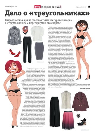 www.ProRyazan.com 2125 февраля 2015 г., №6Модные тренды
Тип фигуры «треугольник», или
еще его часто именуют «грушей», ха-
рактеризуется широкими бедрами
и узкими плечами. Если на вопро-
сы: ваши бедра заметно шире, чем
плечи; у вас узкая, четко прорисо-
ванная линия талии; когда вы по-
правляетесь, лишние килограммы
откладываются в первую очередь на бе-
драх и ягодицах? — вы ответили «да», то ваш
тип фигуры именно этот — треугольник, или
«груша».
Одними из наиболее ярких представите-
лей этого типа являются Дженнифер Лопез
и Бейонсе. Они обе отличаются пышными
формами, но следят за ними, дабы не рас-
толстеть. От природы «груши» склонны
к полноте, поэтому им особо важно пра-
вильно питаться и вести подвижный
образ жизни. Иначе все может выйти
из-под контроля, и тогда подбирать
одежду будет еще сложнее.
Если помните, процесс одевания
всех фигур сводится в приведению их
силуэта к «песочным часам». Соответ-
ственно, в случае с «треугольником» мы
будем добавлять объема в области пле-
чевого пояса и убавлять в области бедер.
Поэтому постарайтесь выбирать блузы,
кардиганы с декоративными элементами
на плечах или же подкладывайте подплеч-
ники. Жакеты должны облегать фигуру, а их
длина заканчиваться на самой широкой ча-
сти вашего тела. Идеальный фасон брюк или
джинсов для «треугольника» — с клешем от
бедра. А вот от скинни стоит отказаться. Они
лишь подчеркнут недостатки. В диаметраль-
ную сторону также уходить не следует. Наклад-
ные карманы оставьте для мужчин. Обязатель-
но обзаведитесь каблуками. Пусть невысокими,
но постоянными. Поднявшись над землей еще на
пару сантиметров, вы зрительно вытянете фи-
гуру, и она будет казаться стройнее и изящней.
Цветовые акценты в случае с «грушей» следует
переносить в верхнюю часть или на талию.
Дело о «треугольниках»
В продолжение цикла статей о типах фигур мы говорим
о «треугольнике» и перевернутом его собрате
Собрат «груши», «перевернутый треугольник»,
определяется широкими плечами и узкими бе-
драми. Если ваши плечи заметно шире бедер,
у вас нет ярко выраженной линии талии, ча-
сто вы покупаете верх на размер больше, чем
низ, то ваш тип фигуры — «перевернутый
треугольник».
Этот силуэт считается мужским, то есть
в гипертрофированном виде представляет
собой идеальную мужскую фигуру. Но это
совсем не значит, что обладательница по-
добного силуэта не может выглядеть жен-
ственно и сексуально. Многие голливудские
актрисы, например, Анжелина Джоли, Деми
Мур имеют такую фигуру. Но разве у кого-то
возникают сомнения в их привлекательности?
Обладательниц фигуры типа «перевернутый
треугольник» отличают стройные ноги. И даже
когда они поправляются, то это никак не ска-
зывается на нижней части тела. Но не спеши-
те сильно радоваться, так как в этом «плюсе»
и кроется подвох. Дело в том, что поправившись
в верхней части тела, но имея при этом стройные
ноги, вам все равно не рекомендуется их откры-
вать. Подобное решение создаст дисбаланс между
верхом и низом, что будет смотреться крайне не
эстетично. Поэтому «перевернутым треугольни-
кам» так важно не поправляться.
По примеру «груши» мы будем стремиться к гар-
монии и трудиться над сужением плечевого пояса
и увеличением бедер, чтобы уравновесить верхнюю
и нижнюю части фигуры. За счет чего можно этого
достигнуть? Рассуждая логически, мы сразу исклю-
чаем из гардероба все, что расширяет плечи, и добав-
ляем V-образный вырез или вырезы в виде сердца,
американскую пройму, объемный воротник-стойку,
так как он «соберет» ваш верх. Туники и платья без
бретелей, рельефные швы на лифе или занижен-
ная талия сделают внешность более гармоничной
и привлекательной. Юбки лучше выбирать клеш,
а также со складками и оборками. От облегаю-
щих карандашей стоит отказаться, так как они
только подчеркнут недостатки. Цветовое решение
для «перевернутого треугольника» может быть выпол-
нено в неброских или темных цветах верхней части в сочетании с контрастной
нижней. В целом, правило одевания такой фигуры сводится к следующему: «лег-
кий» верх + объемный низ.
Анастасия Бабкова
Дело о «треугольниках»
В продолжение цикла статей о типах фигур мы говорим
Собрат «груши», «перевернутый треугольник»,
определяется широкими плечами и узкими бе-
драми. Если ваши плечи заметно шире бедер,
у вас нет ярко выраженной линии талии, ча-
сто вы покупаете верх на размер больше, чем
низ, то ваш тип фигуры — «перевернутый
Этот силуэт считается мужским, то есть
в гипертрофированном виде представляет
собой идеальную мужскую фигуру. Но это
совсем не значит, что обладательница по-
добного силуэта не может выглядеть жен-
ственно и сексуально. Многие голливудские
актрисы, например, Анжелина Джоли, Деми
Мур имеют такую фигуру. Но разве у кого-то
возникают сомнения в их привлекательности?
Обладательниц фигуры типа «перевернутый
треугольник» отличают стройные ноги. И даже
когда они поправляются, то это никак не ска-
зывается на нижней части тела. Но не спеши-
те сильно радоваться, так как в этом «плюсе»
и кроется подвох. Дело в том, что поправившись
в верхней части тела, но имея при этом стройные
ноги, вам все равно не рекомендуется их откры-
вать. Подобное решение создаст дисбаланс между
верхом и низом, что будет смотреться крайне не
эстетично. Поэтому «перевернутым треугольни-
По примеру «груши» мы будем стремиться к гар-
монии и трудиться над сужением плечевого пояса
и увеличением бедер, чтобы уравновесить верхнюю
и нижнюю части фигуры. За счет чего можно этого
достигнуть? Рассуждая логически, мы сразу исклю-
чаем из гардероба все, что расширяет плечи, и добав-
ляем V-образный вырез или вырезы в виде сердца,
американскую пройму, объемный воротник-стойку,
так как он «соберет» ваш верх. Туники и платья без
бретелей, рельефные швы на лифе или занижен-
ная талия сделают внешность более гармоничной
и привлекательной. Юбки лучше выбирать клеш,
а также со складками и оборками. От облегаю-
щих карандашей стоит отказаться, так как они
только подчеркнут недостатки. Цветовое решение
для «перевернутого треугольника» может быть выпол-
нено в неброских или темных цветах верхней части в сочетании с контрастной
 