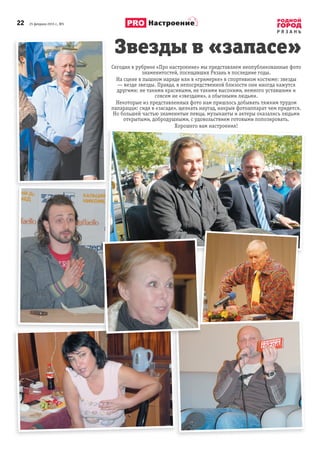 22 25 февраля 2015 г., №5
Р Я З А Н Ь
Настроение
Сегодня в рубрике «Про настроение» мы представляем неопубликованные фото
знаменитостей, посещавших Рязань в последние годы.
На сцене в пышном наряде или в «гримерке» в спортивном костюме: звезды
— везде звезды. Правда, в непосредственной близости они иногда кажутся
другими: не такими красивыми, не такими высокими, немного уставшими и
совсем не «звездами», а обычными людьми.
Некоторые из представленных фото нам пришлось добывать тяжким трудом
папарацци: сидя в «засаде», щелкать наугад, накрыв фотоаппарат чем придется.
Но большей частью знаменитые певцы, музыканты и актеры оказались людьми
открытыми, добродушными, с удовольствием готовыми попозировать.
Хорошего вам настроения!
Звезды в «запасе»
Хорошего вам настроения!
 
