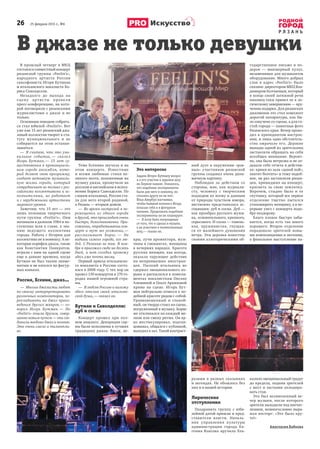 26       25 февраля 2015 г., №6
Р Я З А Н Ь
Искусство
В джазе не только девушки
В прошлый четверг в МКЦ
состоялся совместный концерт
рязанской группы «Feelin’s»,
народного артиста России
саксофониста Игоря Бутмана
и итальянского вокалиста Бо-
риса Саволделли.
Незадолго до выхода на
сцену артисты провели
пресс-конференцию, на кото-
рой поговорили с рязанскими
журналистами о  джазе и  не
только.
Основным поводом собрать-
ся стал юбилей «Feelin’s». Вот
уже как 15 лет рязанский джа-
зовый коллектив творит в ста-
тусе муниципального и  не
собирается на этом останав-
ливаться.
—  Я считаю, что это уни-
кальное событие, — сказал
Игорь Бутман, — 15 лет су-
ществования в провинциаль-
ном городе ансамбля, кото-
рый делает свою программу,
создает активную музыкаль-
ную жизнь города, который
сотрудничает не только с рос-
сийскими коллективами и ис-
полнителями, но работает
и с зарубежными артистами
мирового уровня.
Заметим, что 15 лет — это
лишь половина творческого
пути группы «Feelin’s». Они
начинали в далеком 1984 и по-
степенно шли к славе, к зва-
нию ведущего коллектива
города. Работа с Игорем для
коллектива не в новинку. А не-
которые корифеи джаза, такие
как Константин Панкратов,
играли с ним на одной сцене
еще в давние времена, когда
Бутман не был таким знаме-
нитым и не катался на фигур-
ных коньках.
Россия, Есенин, джаз…
—  Многие джазисты любят
по-своему интерпретировать
различных композиторов, пе-
рекладывать на джаз произ-
ведения других жанров, — го-
ворил Игорь Бутман. — Но
«Feelin’s» пошли другим, совер-
шенно новым путем — они сое-
динили воедино джаз и поэзию.
Это очень смело и талантли-
во.
Тема Есенина звучала и на
этом концерте. Известные
и  всеми любимые стихи ве-
ликого поэта, положенные на
музыку джаза, прозвучали на
русском и английском в испол-
нении Бориса Саволделли. По
словам итальянца, Россия ста-
ла для него второй родиной,
а Рязань — вторым домом.
—  Во время гастролей я пе-
ремещаюсь из одного города
в другой, это происходит очень
быстро, безостановочно. При-
езжаешь, отрабатываешь кон-
церт и  тут же уезжаешь, —
рассказывает Борис. — Не
видишь самого города, его лю-
дей. С Рязанью не так. В ноя-
бре я приезжал сюда на десять
дней, и  вот сегодня провожу
здесь уже почти месяц.
Первый приезд итальянско-
го вокалиста в Россию состо-
ялся в 2008 году. С тех пор он
провел 130 концертов в 170 го-
родах нашей огромной стра-
ны.
—  Я люблю Россию и нахожу
здесь отклик своей итальян-
ской души, — сказал он.
Бутман и Саволделли:
дуб и сосна
Концерт прошел при пол-
ном аншлаге. Декорации сце-
ны были исполнены в лучших
традициях джаза: блеск, ис-
кры, лучи прожектора, муж-
чины в смокингах, женщины
в вечерних нарядах. Красота
русских женщин, как всегда,
оказала чарующее действие
на непривыкших иностран-
цев. Пылкий итальянец не
сдержал эмоционального по-
рыва и распылялся в компли-
ментах вокалисткам Оксане
Алешиной и Ольге Архиповой
прямо на сцене. Игорь Бут-
ман нейтрально отнесся к по-
добной красоте рядом с собой.
Уравновешенный и  спокой-
ный, он твердо стоял на сцене,
погруженный в музыку. Борис
же откликался на каждый ме-
лизм или смену ритма. Он яр-
ко жестикулировал, подтан-
цовывал, общался с публикой,
выходил в зал. Такой контраст-
ный дуэт в окружении «ров-
ных» участников рязанской
группы создавал очень дина-
мичную картину.
Наблюдая за действом со
стороны, мне, как журнали-
сту, человеку с  творческим
подходом ко всему и данным
от природы чувством юмора,
явственно представилась ас-
социация: дуб и сосна. Дуб —
как прообраз русского мужи-
ка, основательного, крепкого,
серьезного. И сосна — тонень-
кая, пружинистая, гнущая-
ся от малейшего дуновения
ветра. Эти деревья известны
своими аллегорическими об-
разами в  разных сказаниях
и легендах. Не обошлось без
них и в нашей истории.
Лирические
отступления
Поздравить группу с  юби-
лейной датой пришли и пред-
ставители власти. Началь-
ник управления культуры
администрации города Ев-
гения Власова вручила бла-
годарственное письмо и  по-
дарок  — микшерный пульт,
незаменимое для музыкантов
оборудование. Много добрых
слов в  адрес «Feelin’s» было
сказано директором МКЦ Вла-
димиром Колчаевым, который
в конце своей затяжной речи
наконец-таки привел ее к ло-
гическому завершению — вру-
чению подарка. Для рязанских
джазменов это стал комплект
дорогой аппаратуры, как бы-
ло озвучено со сцены, а для го-
стей города — памятные фото
Рязанского края. Вечер прохо-
дил в приподнятом настрое-
нии, и лишь одно обстоятель-
ство омрачало его. Дерзкие
выпады одной из зрительниц
заставляли обращать на себя
всеобщее внимание. Вероят-
но, она была нетрезва и не от-
давала себе отчета в действи-
ях: крики из зала «давай пой»,
хватит болтать» и тому подоб-
ное, не раз заставляли рязан-
цев, пришедших на концерт,
краснеть за свою землячку.
Впрочем, стыдно было и  ее
спутнику, который все первое
отделение тщетно пытался
утихомирить женщину, а в пе-
рерыве увел с концерта подо-
бру-поздорову.
Благо плохое быстро забы-
вается, когда есть так много
хорошего. Второе отделение
порадовало зрителей новы-
ми композициями и песнями,
а финальное выступление на-
калило эмоциональный градус
до предела, подняв зрителей
с  мест и  заставив аплодиро-
вать стоя.
Это был великолепный ве-
чер музыки, после которого
зрители выходили под впечат-
лением, немногословно выра-
жая восторг: «Это было кру-
то!»
Анастасия Бабкова
Это интересно
Задали Игорю Бутману вопрос
и о его участие в ледовом шоу
на Первом канале. Оказалось,
что подобные эксперименты
были для него в новинку, но
отказать другу он не мог:
Илья Авербух настаивал,
чтобы бывший хоккеист Игорь
показал себя и в фигурном
катании. Продолжать подобные
эксперименты он не планирует.
—  Я хочу быть популярным
от того, что я сделал в музыке,
а не участием в телевизионных
шоу, — сказал он.
 