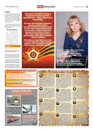 www.ProRyazan.com 3125 февраля 2015 г., №6
Услуги
 Грузчики. Все виды работ.
Грузоперевозки, демонтажные
работы. Уборка территории,
опиливание деревьев. Вынос и
вывоз мусора, старой мебели
из Рязани и Рязанской области.
Спецтехника. Тел.: 99-40-20,
8-961-130-40-20.
 Все виды ремонтно-отде-
лочных работ. Кровля. Натяж-
ные потолки. Тел. 95-45-24,
8-920-960-04-51.
Овен (21.03 - 20.04)
Если вы с кем-то рас-
стались, в начале не-
дели придется встре-
титься вновь, но не торопитесь
считать это знаком судьбы. Воз-
можно, для проверки вам про-
сто подставляют старые грабли.
Близкий человек поможет Ов-
нам легко понять те вещи, кото-
рые были недоступны раньше.
Телец (21.04 - 21.05)
Надежность и стой-
кость Тельцов привле-
кут симпатии окружающих.
Спокойная, ровная неделя от-
мечена усилением интуиции. А
ваши карьерные усилия не бу-
дут замечены, поскольку вы
сейчас зависите от других.
Близнецы(22.05-21.06)
В первой половине
недели на Близнецов
может хлынуть поток встреч,
звонков и работы. В среду мо-
гут произойти интересные со-
бытия, которые положительно
отразятся на вашем материаль-
ном положении. А в четверг бу-
дут удачными серьезные приоб-
ретения.
Рак (22.06 - 23.07)
Ракам в начале неде-
ли рекомендуется по-
наблюдать за своим окружени-
ем, дабы впоследствии иметь
представление о людях, с кото-
рыми общаетесь. Будьте внима-
тельнее при оформлении доку-
ментов. К Ракам придет успех
через контакты с отдаленными
деловыми партнерами.
Лев (24.07 - 23.08)
Для некоторых изо
Львов с начала неде-
ли могут наступить до-
вольно противоречивые дни,
касающиеся сферы бизнеса.
Все это время вам будет хотеть-
ся сорваться. Силы стоит сдер-
живать. Но придется все-таки
искать дополнительные резер-
вы и пытаться удержать неу-
стойчивое равновесие.
Дева (24.08 - 23.09)
Неделя благоприятна
для путешествий, по-
ездок и командировок. Девы
могут решить вопросы личных
отношений, получить приглаше-
ния на отдых, причем в самых
теплых странах и комфортных
условиях. Окончание недели
— прекрасный момент для Дев
оценить проделанную работу.
Весы (24.09 - 23.10)
Неделя накопления
знаний, начала нового
круга развития. Выдумки неко-
торых Весов будут опираться на
деловую основу. Вероятно, что
Весы проявят способности сра-
зу к нескольким наукам или к
нескольким жанрам искусства.
Скорпион(24.10-22.11)
В вашей жизни появ-
ляются новые страсти,
из-за которых вы можете, не
удержавшись, совершить неза-
планированные траты. А неко-
торым из Скорпионов придется
активно искать партнеров, со-
юзников, чтобы продвинуть ка-
кие-то юридические дела.
Стрелец (23.11 - 21.12)
С оригинальными ме-
тодами общения луч-
ше повременить. В
середине недели хорошо бы
отложить дальние поездки на
автомобиле во избежание не-
приятностей. Постарайтесь не
вляпаться в неприятности, ибо
в это время Стрельцам есть что
терять.
Козерог (22.12 - 20.01)
Расположение Козе-
рогов легко будет заво-
евать с помощью лести, и кто-
то наверняка попытается этим
воспользоваться. Постарайтесь
в это время не говорить много
и без контроля. Ибо это может
помешать вам в осуществлении
задуманного. Держитесь своей
линии.
Водолей (21.01 - 19.02)
За эту неделю вы
успеете реализовать
немало намеченных планов,
только старайтесь не спешить
с принятием решений и не на-
чинать новых проектов. Кон-
фликтную ситуацию в среду для
Водолеев желательно вовремя
распознать и обойти. Доверяй-
те интуиции.
Рыбы (20.02 - 20.03)
С начала этой неде-
ли не поддавайтесь со-
блазнам сомнительных увлече-
ний, иначе будете удивляться,
как смогли такое натворить.
В это время основной задачей
Рыб станет сохранение достиг-
нутых позиций.
Гороскоп на неделю со 2 по 8 марта
Ателье, ИП Павлова Ю. В.
Рязань, ул. Новоселов, 40а,
тел. 8-920-979-38-40.
Пошив, ремонт, реставра-
ция, перекрой шуб из нату-
рального меха, дубленок.
Пошив, ремонт и рестав-
рация головных уборов из
натурального меха и фетра.
Индивидуальный пошив,
ремонт, перекрой изделий
из ткани любой сложности.
> Ателье
Дорожное строительство
Благоустройство территорий
Нанесение дорожной разметки
Изготовление и установка
дорожных знаков
Cтроительство светофоров
Прочистка канализации
Чистка теплообменников
Вывоз твёрдых и жидких отходов
Аренда спецтехники
Доро
Благ
Нан
Изго
ПП
отовление и установка
ожных знаков
оительство светофоров
Изго
доро
Cтро
Чистка теплообменниообм ко
Вывоз твёрдых и жидких отходоодо
Аренда спецтехник
ППрПроочичиссттккааа ккананаалилизазацици
б ов
овов
ки
ииии
390011, Рязань,
Южный промузел, 15
ckom62@yandex.ru
8 (4912) 29-33-11,
29-33-31, 29-33-32
Ответы на сканворд №5
Полезное
Редакция «Родного города»
поздравляет всех мужчин с
праздником — Днем защитника
Отечества!
И желает богатырского здоровья,
успехов, новых побед и
достижений! Будьте крепки духом
и телом. Пусть удача сопутствует
вам во всем, а если и встретятся
препятствия на пути, то пусть
они станут лишь трамплином к
достижению новых высот. Любите
и будьте любимы!
Оставайтесь защитниками всегда
и на всех фронтах, ведь недаром
говорят, что с мужчиной должно
быть «как за каменной стеной».
Коллектив ООО «Новости региона»
от всей души поздравляет
менеджера рекламного отдела
Щербинину Ирину с рождением
дочки Александры.
Родилась дочка – Шура, Саша,
Примите наши поздравленья!
Да будет дом ваш полной чашей,
Остановись, прекрасное мгновенье!
 