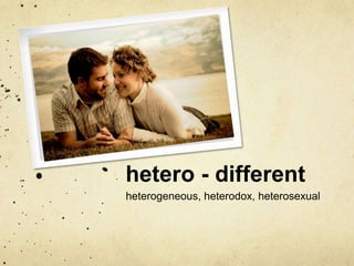 hetero - different 
heterogeneous, heterodox, heterosexual 
 