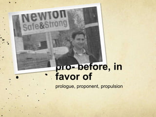 pro- before, in 
favor of 
prologue, proponent, propulsion 
 