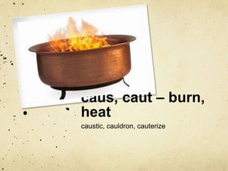caus, caut – burn, 
heat 
caustic, cauldron, cauterize 
 