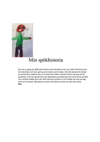 Min spökhistoria
Det var en gång på 2080 talet då fanns det ett sjukhus som var rostit. Där fanns det
två människor och dom gick upp till vinden som knirade. Och där skulle dom hämta
en spruta till en patient men en zombie han holde i sprutan så dom sprang ner till
pasienten. Och sen jömde dom sig någonstans på sjukhuset men då kommer zombie
och zombien hitade dom inte. Men sen gick zombien ut och letade ute men då såg
dom en till zombie. Meniskorna sa dom har blivit en armé sen blev dom bitna.
Slut
 